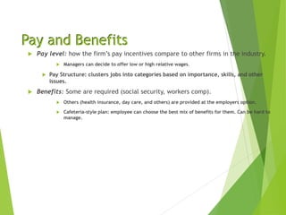 Pay and Benefits
 Pay level: how the firm’s pay incentives compare to other firms in the industry.
 Managers can decide to offer low or high relative wages.
 Pay Structure: clusters jobs into categories based on importance, skills, and other
issues.
 Benefits: Some are required (social security, workers comp).
 Others (health insurance, day care, and others) are provided at the employers option.
 Cafeteria-style plan: employee can choose the best mix of benefits for them. Can be hard to
manage.
 