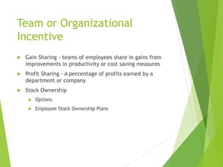 Team or Organizational
Incentive
 Gain Sharing - teams of employees share in gains from
improvements in productivity or cost saving measures
 Profit Sharing - A percentage of profits earned by a
department or company
 Stock Ownership
 Options
 Employee Stock Ownership Plans
 