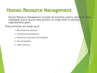 Human Resource Management
Human Resource Management includes all activities used to attract & retain
employees and to ensure they perform at a high level in meeting
organizational goals.
These activities are made up of
1. Recruitment & selection.
2. Training and development.
3. Performance appraisal and feedback.
4. Pay and benefits.
5. Labor relations.
 