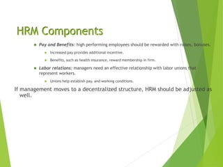 HRM Components
 Pay and Benefits: high performing employees should be rewarded with raises, bonuses.
 Increased pay provides additional incentive.
 Benefits, such as health insurance, reward membership in firm.
 Labor relations: managers need an effective relationship with labor unions that
represent workers.
 Unions help establish pay, and working conditions.
If management moves to a decentralized structure, HRM should be adjusted as
well.
 