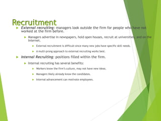 Recruitment
 External recruiting: managers look outside the firm for people who have not
worked at the firm before.
 Managers advertise in newspapers, hold open houses, recruit at universities, and on the
Internet.
 External recruitment is difficult since many new jobs have specific skill needs.
 A multi-prong approach to external recruiting works best.
 Internal Recruiting: positions filled within the firm.
 Internal recruiting has several benefits:
 Workers know the firm’s culture, may not have new ideas.
 Managers likely already know the candidates.
 Internal advancement can motivate employees.
 