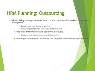 HRM Planning: Outsourcing
 Outsourcing: managers can decide to contract with outside workers rather than
hiring them.
 Outsourcing is more flexible for the firm.
 Outsourcing often provides human capital at a lower cost.
 Outsource problems: managers lose control over output.
 Outsource contractors are not committed to the firm.
 Unions typically are against outsourcing that has potential to eliminate member’s jobs.
 