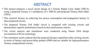 ABSTRACT
• This project proposes a novel circuit design of a Ternary Ripple Carry Adder (TRCA)
using a proposed Ternary 3:1 multiplexer (3:1 TMUX) and proposed Ternary Half Adder
(THA).
• This research focuses on achieving low power consumption and propagation latency in
these proposed circuits.
• The proposed Ternary Full Adder circuit is compared with existing circuits and
demonstrates superior performance based on their performance metrics.
• The circuit analysis and simulations were conducted using Tanner EDA design
environment at 90 nm technology.
• The simulation results indicate that the proposed designs outperform other existing circuits
in terms of latency and power-delay product (PDP) and are suitable for high-performance
Ternary computational circuits.
 
