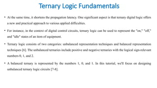 Ternary Logic Fundamentals
• At the same time, it shortens the propagation latency. One significant aspect is that ternary digital logic offers
a new and practical approach to various applied difficulties.
• For instance, in the context of digital control circuits, ternary logic can be used to represent the "on," "off,"
and "idle" states of an item of equipment.
• Ternary logic consists of two categories: unbalanced representation techniques and balanced representation
techniques [6]. The unbalanced ternaries include positive and negative ternaries with the logical sign-relevant
numbers 0, 1, and 2.
• A balanced ternary is represented by the numbers 1, 0, and 1. In this tutorial, we'll focus on designing
unbalanced ternary logic circuits [7-8].
 