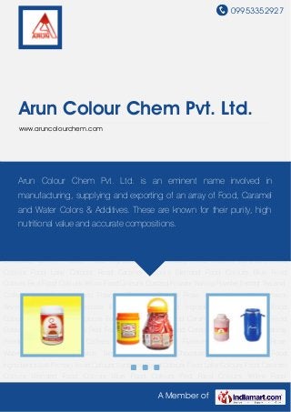 09953352927
A Member of
Arun Colour Chem Pvt. Ltd.
www.aruncolourchem.com
Primary Food Colours Synthetic Food Colours Food Lake Colours Food Caramel
Colours Blended Food Colours Blue Food Colours Red Food Colours Yellow Food
Colours Custard Powder Baking Powder Instant Tea and Coffees Food Essence and
Flavours Flavored Powder Rose Water Kewra Water Kwick Beverages Drinking Chocolate Bakery
Powder Food Ingredients Salt Primary Food Colours Synthetic Food Colours Food Lake
Colours Food Caramel Colours Blended Food Colours Blue Food Colours Red Food
Colours Yellow Food Colours Custard Powder Baking Powder Instant Tea and Coffees Food
Essence and Flavours Flavored Powder Rose Water Kewra Water Kwick Beverages Drinking
Chocolate Bakery Powder Food Ingredients Salt Primary Food Colours Synthetic Food
Colours Food Lake Colours Food Caramel Colours Blended Food Colours Blue Food
Colours Red Food Colours Yellow Food Colours Custard Powder Baking Powder Instant Tea and
Coffees Food Essence and Flavours Flavored Powder Rose Water Kewra Water Kwick
Beverages Drinking Chocolate Bakery Powder Food Ingredients Salt Primary Food
Colours Synthetic Food Colours Food Lake Colours Food Caramel Colours Blended Food
Colours Blue Food Colours Red Food Colours Yellow Food Colours Custard Powder Baking
Powder Instant Tea and Coffees Food Essence and Flavours Flavored Powder Rose
Water Kewra Water Kwick Beverages Drinking Chocolate Bakery Powder Food
Ingredients Salt Primary Food Colours Synthetic Food Colours Food Lake Colours Food Caramel
Colours Blended Food Colours Blue Food Colours Red Food Colours Yellow Food
Arun Colour Chem Pvt. Ltd. is an eminent name involved in
manufacturing, supplying and exporting of an array of Food, Caramel
and Water Colors & Additives. These are known for their purity, high
nutritional value and accurate compositions.
 