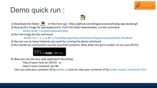Demo quick run :
1) Download this folder or files from Git - https://github.com/bingoarunprasath/php-app-docker.git
2) Now build a image for app deployment. From the folder downloaded, run the command
docker build -t bingoarunprasath/php .
3) Run the image by this command
docker run -i -t -d -p 80 -v /root/php-app/www:/var/www bingoarunprasath/php /bin/bash
4) You can run as many instances you want by running the above command
5) Run docker ps command to see the launched container. Note down the port number. (in my case 49172)
6) Now you can see your web application by visiting
http://<your-host-ip>:49172 or
http://<your-container-ip>:80
(You can view your container ID by docker ps and can view your container IP by docker inspect <container-ID>)
 