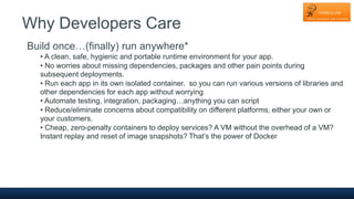 Why Developers Care
Build once…(finally) run anywhere*
• A clean, safe, hygienic and portable runtime environment for your app.
• No worries about missing dependencies, packages and other pain points during
subsequent deployments.
• Run each app in its own isolated container, so you can run various versions of libraries and
other dependencies for each app without worrying
• Automate testing, integration, packaging…anything you can script
• Reduce/eliminate concerns about compatibility on different platforms, either your own or
your customers.
• Cheap, zero-penalty containers to deploy services? A VM without the overhead of a VM?
Instant replay and reset of image snapshots? That’s the power of Docker
 
