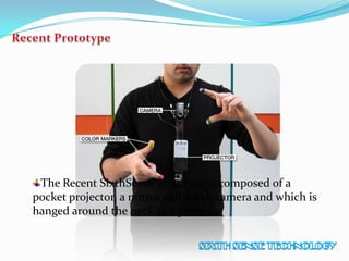 The Recent SixthSense prototype is composed of a
pocket projector, a mirror and a web camera and which is
hanged around the neck of a person.
 