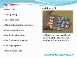 Make a call
Call up a map
Check the time
Multimedia reading experience
Drawing application
Get Book information
Get Product information
Get flight updates
Take pictures….etc
Make a call
Make a call by extend hand
on front of the projector the
number will appear for click
 