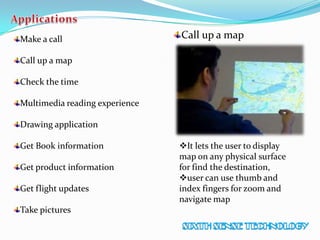 Make a call
Call up a map
Check the time
Multimedia reading experience
Drawing application
Get Book information
Get product information
Get flight updates
Take pictures
Call up a map
It lets the user to display
map on any physical surface
for find the destination,
user can use thumb and
index fingers for zoom and
navigate map
 