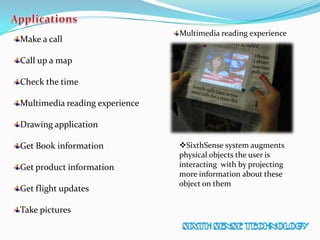 Make a call
Call up a map
Check the time
Multimedia reading experience
Drawing application
Get Book information
Get product information
Get flight updates
Take pictures
Multimedia reading experience
SixthSense system augments
physical objects the user is
interacting with by projecting
more information about these
object on them
 