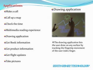 Make a call
Call up a map
Check the time
Multimedia reading experience
Drawing application
Get Book information
Get product information
Get flight updates
Take pictures
Drawing application
The drawing application lets
the user draw on any surface by
tracking the fingertip movement
of the user index finger.
 