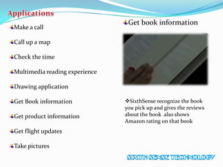 Make a call
Call up a map
Check the time
Multimedia reading experience
Drawing application
Get Book information
Get product information
Get flight updates
Take pictures
Get book information
SixthSense recognize the book
you pick up and gives the reviews
about the book also shows
Amazon rating on that book
 