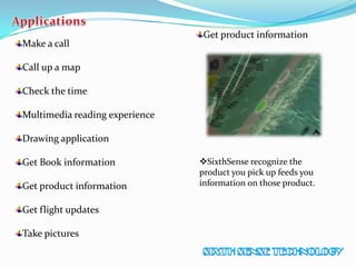 Make a call
Call up a map
Check the time
Multimedia reading experience
Drawing application
Get Book information
Get product information
Get flight updates
Take pictures
Get product information
SixthSense recognize the
product you pick up feeds you
information on those product.
 