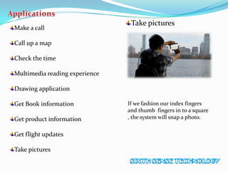 Make a call
Call up a map
Check the time
Multimedia reading experience
Drawing application
Get Book information
Get product information
Get flight updates
Take pictures
Take pictures
If we fashion our index fingers
and thumb fingers in to a square
, the system will snap a photo.
 