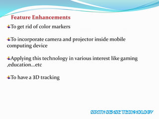 To get rid of color markers
To incorporate camera and projector inside mobile
computing device
Applying this technology in various interest like gaming
,education...etc
To have a 3D tracking
 