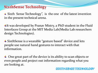 Sixth Sense Technology”, is the one of the latest invention
in the present technical arena.
It was developed by Pranav Mistry, a PhD student in the Fluid
Interfaces Group at the MIT Media Lab(Media Lab researchers
design Technologies).
SixthSense is a wearable “gesture based” device and lets
people use natural hand gestures to interact with that
information.
One great part of the device is its ability to scan objects or
even people and project out information regarding what you
are looking at.
 