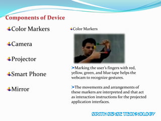 Color Markers
Camera
Projector
Smart Phone
Mirror
Color Markers
Marking the user’s fingers with red,
yellow, green, and blue tape helps the
webcam to recognize gestures.
The movements and arrangements of
these markers are interpreted and that act
as interaction instructions for the projected
application interfaces.
 