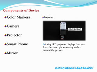 Color Markers
Camera
Projector
Smart Phone
Mirror
Projector
A tiny LED projector displays data sent
from the smart phone on any surface
around the person.
 