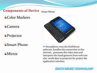 Color Markers
Camera
Projector
Smart Phone
Mirror
Smart Phone
Smartphone runs the SixthSense
software, handles the connection to the
internet , processes the video data and
interprets the hand gestures form web cam
also sends data to projector for project the
application interface
 