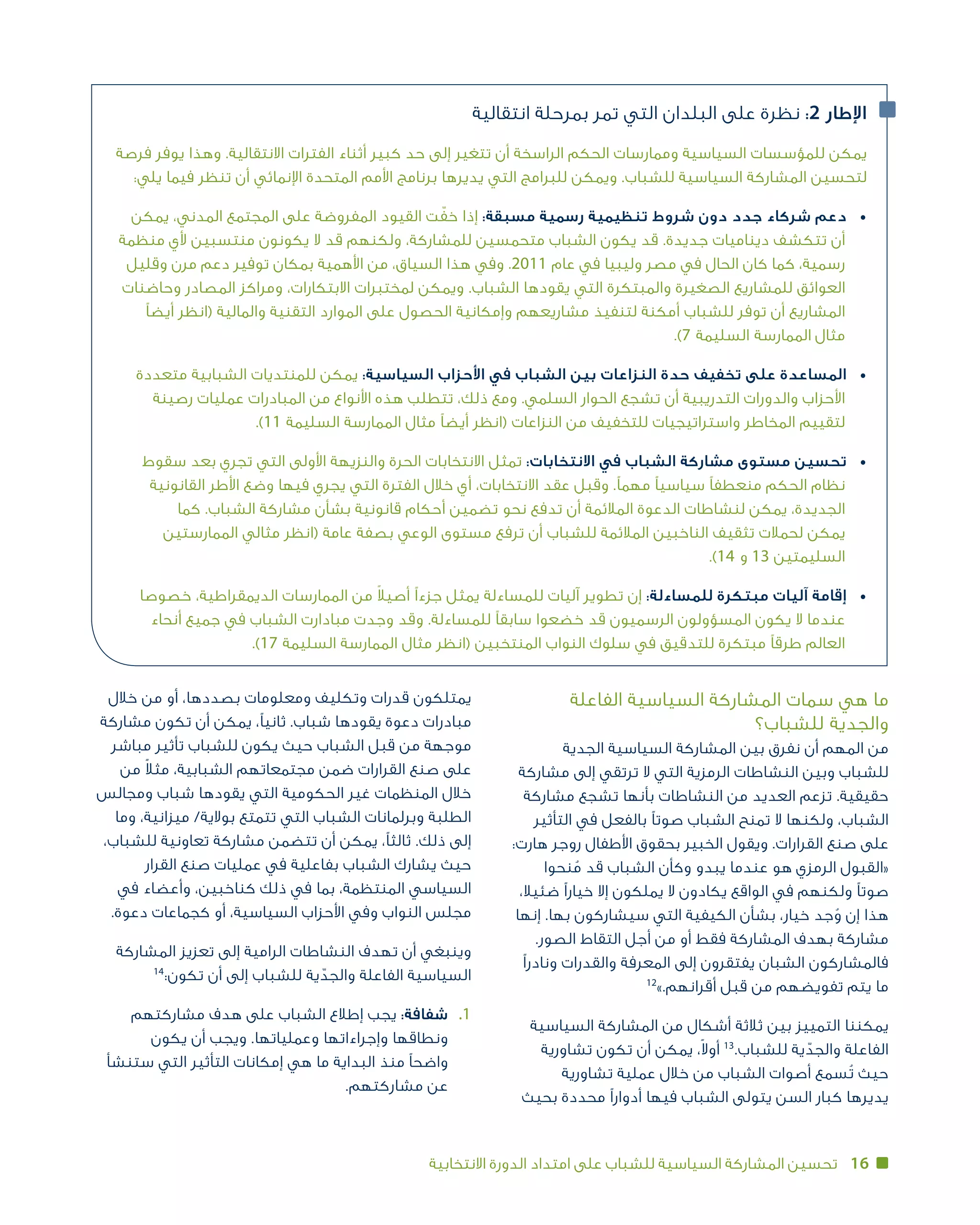 16‫االنتخابية‬ ‫الدورة‬ ‫امتداد‬ ‫على‬ ‫للشباب‬ ‫السياسية‬ ‫المشاركة‬ ‫تحسين‬
‫الفاعلة‬ ‫السياسية‬ ‫المشاركة‬ ‫سمات‬ ‫هي‬ ‫ما‬
‫للشباب؟‬ ‫والجدية‬
‫الجدية‬ ‫السياسية‬ ‫المشاركة‬ ‫بين‬ ‫نفرق‬ ‫أن‬ ‫المهم‬ ‫من‬
‫مشاركة‬ ‫إلى‬ ‫ترتقي‬ ‫ال‬ ‫التي‬ ‫الرمزية‬ ‫النشاطات‬ ‫وبين‬ ‫للشباب‬
‫مشاركة‬ ‫تشجع‬ ‫بأنها‬ ‫النشاطات‬ ‫من‬ ‫العديد‬ ‫تزعم‬ .‫حقيقية‬
‫التأثير‬ ‫في‬ ‫بالفعل‬ ‫صوتًا‬ ‫الشباب‬ ‫تمنح‬ ‫ال‬ ‫ولكنها‬ ،‫الشباب‬
:‫هارت‬ ‫روجر‬ ‫األطفال‬ ‫بحقوق‬ ‫الخبير‬ ‫ويقول‬ .‫القرارات‬ ‫صنع‬ ‫على‬
‫نحوا‬ُ‫م‬ ‫قد‬ ‫الشباب‬ ‫وكأن‬ ‫يبدو‬ ‫عندما‬ ‫هو‬ ‫الرمزي‬ ‫«القبول‬
،‫ضئيال‬ ‫خيارًا‬ ‫إال‬ ‫يملكون‬ ‫ال‬ ‫يكادون‬ ‫الواقع‬ ‫في‬ ‫ولكنهم‬ ‫صوتًا‬
‫إنها‬ .‫بها‬ ‫سيشاركون‬ ‫التي‬ ‫الكيفية‬ ‫بشأن‬ ،‫خيار‬ ‫جد‬ ُ‫و‬ ‫إن‬ ‫هذا‬
.‫الصور‬ ‫التقاط‬ ‫أجل‬ ‫من‬ ‫أو‬ ‫فقط‬ ‫المشاركة‬ ‫بهدف‬ ‫مشاركة‬
‫ونادرًا‬ ‫والقدرات‬ ‫المعرفة‬ ‫إلى‬ ‫يفتقرون‬ ‫الشبان‬ ‫فالمشاركون‬
12
».‫أقرانهم‬ ‫قبل‬ ‫من‬ ‫تفويضهم‬ ‫يتم‬ ‫ما‬
‫السياسية‬ ‫المشاركة‬ ‫من‬ ‫أشكال‬ ‫ثالثة‬ ‫بين‬ ‫التمييز‬ ‫يمكننا‬
‫تشاورية‬ ‫تكون‬ ‫أن‬ ‫يمكن‬ ،ً‫ال‬‫أو‬ 13
.‫للشباب‬ ‫ية‬ ّ‫والجد‬ ‫الفاعلة‬
‫تشاورية‬ ‫عملية‬ ‫خالل‬ ‫من‬ ‫الشباب‬ ‫أصوات‬ ‫ُسمع‬‫ت‬ ‫حيث‬
‫بحيث‬ ‫محددة‬ ‫أدوارًا‬ ‫فيها‬ ‫الشباب‬ ‫يتولى‬ ‫السن‬ ‫كبار‬ ‫يديرها‬
‫خالل‬ ‫من‬ ‫أو‬ ،‫بصددها‬ ‫ومعلومات‬ ‫وتكليف‬ ‫قدرات‬ ‫يمتلكون‬
‫مشاركة‬ ‫تكون‬ ‫أن‬ ‫يمكن‬ ،‫ثانيًا‬ .‫شباب‬ ‫يقودها‬ ‫دعوة‬ ‫مبادرات‬
‫مباشر‬ ‫تأثير‬ ‫للشباب‬ ‫يكون‬ ‫حيث‬ ‫الشباب‬ ‫قبل‬ ‫من‬ ‫موجهة‬
‫من‬ ً‫ال‬‫مث‬ ،‫الشبابية‬ ‫مجتمعاتهم‬ ‫ضمن‬ ‫القرارات‬ ‫صنع‬ ‫على‬
‫ومجالس‬ ‫شباب‬ ‫يقودها‬ ‫التي‬ ‫الحكومية‬ ‫غير‬ ‫المنظمات‬ ‫خالل‬
‫وما‬ ،‫ميزانية‬ /‫بوالية‬ ‫تتمتع‬ ‫التي‬ ‫الشباب‬ ‫وبرلمانات‬ ‫الطلبة‬
،‫للشباب‬ ‫تعاونية‬ ‫مشاركة‬ ‫تتضمن‬ ‫أن‬ ‫يمكن‬ ،‫ثالثًا‬ .‫ذلك‬ ‫إلى‬
‫القرار‬ ‫صنع‬ ‫عمليات‬ ‫في‬ ‫بفاعلية‬ ‫الشباب‬ ‫يشارك‬ ‫حيث‬
‫في‬ ‫وأعضاء‬ ،‫كناخبين‬ ‫ذلك‬ ‫في‬ ‫بما‬ ،‫المنتظمة‬ ‫السياسي‬
.‫دعوة‬ ‫كجماعات‬ ‫أو‬ ،‫السياسية‬ ‫األحزاب‬ ‫وفي‬ ‫النواب‬ ‫مجلس‬
‫المشاركة‬ ‫تعزيز‬ ‫إلى‬ ‫الرامية‬ ‫النشاطات‬ ‫تهدف‬ ‫أن‬ ‫وينبغي‬
14
:‫تكون‬ ‫أن‬ ‫إلى‬ ‫للشباب‬ ‫ية‬ ّ‫والجد‬ ‫الفاعلة‬ ‫السياسية‬
‫مشاركتهم‬ ‫هدف‬ ‫على‬ ‫الشباب‬ ‫إطالع‬ ‫يجب‬ :‫شفافة‬ 	.1
‫يكون‬ ‫أن‬ ‫ويجب‬ .‫وعملياتها‬ ‫وإجراءاتها‬ ‫ونطاقها‬
‫ستنشأ‬ ‫التي‬ ‫التأثير‬ ‫إمكانات‬ ‫هي‬ ‫ما‬ ‫البداية‬ ‫واضحًا منذ‬
.‫عن مشاركتهم‬
‫انتقالية‬ ‫بمرحلة‬ ‫تمر‬ ‫التي‬ ‫البلدان‬ ‫على‬ ‫نظرة‬ :2 ‫اإلطار‬
‫فرصة‬ ‫يوفر‬ ‫وهذا‬ .‫االنتقالية‬ ‫الفترات‬ ‫أثناء‬ ‫كبير‬ ‫حد‬ ‫إلى‬ ‫تتغير‬ ‫أن‬ ‫الراسخة‬ ‫الحكم‬ ‫وممارسات‬ ‫السياسية‬ ‫للمؤسسات‬ ‫يمكن‬
:‫يلي‬ ‫فيما‬ ‫تنظر‬ ‫أن‬ ‫اإلنمائي‬ ‫المتحدة‬ ‫األمم‬ ‫برنامج‬ ‫يديرها‬ ‫التي‬ ‫للبرامج‬ ‫ويمكن‬ .‫للشباب‬ ‫السياسية‬ ‫المشاركة‬ ‫لتحسين‬
‫يمكن‬ ،‫المدني‬ ‫المجتمع‬ ‫على‬ ‫المفروضة‬ ‫القيود‬ ‫ت‬ّ‫خف‬ ‫إذا‬ :‫مسبقة‬ ‫رسمية‬ ‫تنظيمية‬ ‫شروط‬ ‫دون‬ ‫جدد‬ ‫شركاء‬ ‫دعم‬ 	•
‫منظمة‬ ‫ألي‬ ‫منتسبين‬ ‫يكونون‬ ‫ال‬ ‫قد‬ ‫ولكنهم‬ ،‫للمشاركة‬ ‫متحمسين‬ ‫الشباب‬ ‫يكون‬ ‫قد‬ .‫جديدة‬ ‫ديناميات‬ ‫تتكشف‬ ‫أن‬
‫وقليل‬ ‫مرن‬ ‫دعم‬ ‫توفير‬ ‫بمكان‬ ‫األهمية‬ ‫من‬ ،‫السياق‬ ‫هذا‬ ‫وفي‬ .2011 ‫عام‬ ‫في‬ ‫وليبيا‬ ‫مصر‬ ‫في‬ ‫الحال‬ ‫كان‬ ‫كما‬ ،‫رسمية‬
‫وحاضنات‬ ‫المصادر‬ ‫ومراكز‬ ،‫االبتكارات‬ ‫لمختبرات‬ ‫ويمكن‬ .‫الشباب‬ ‫يقودها‬ ‫التي‬ ‫والمبتكرة‬ ‫الصغيرة‬ ‫للمشاريع‬ ‫العوائق‬
‫أيضًا‬ ‫(انظر‬ ‫والمالية‬ ‫التقنية‬ ‫الموارد‬ ‫على‬ ‫الحصول‬ ‫وإمكانية‬ ‫مشاريعهم‬ ‫لتنفيذ‬ ‫أمكنة‬ ‫للشباب‬ ‫توفر‬ ‫أن‬ ‫المشاريع‬
.)7 ‫السليمة‬ ‫مثال الممارسة‬
‫متعددة‬ ‫الشبابية‬ ‫للمنتديات‬ ‫يمكن‬ :‫السياسية‬ ‫األحزاب‬ ‫في‬ ‫الشباب‬ ‫بين‬ ‫النزاعات‬ ‫حدة‬ ‫تخفيف‬ ‫على‬ ‫المساعدة‬ 	•
‫رصينة‬ ‫عمليات‬ ‫المبادرات‬ ‫من‬ ‫األنواع‬ ‫هذه‬ ‫تتطلب‬ ،‫ذلك‬ ‫ومع‬ .‫السلمي‬ ‫الحوار‬ ‫تشجع‬ ‫أن‬ ‫التدريبية‬ ‫والدورات‬ ‫األحزاب‬
.)11 ‫السليمة‬ ‫الممارسة‬ ‫مثال‬ ‫أيضًا‬ ‫(انظر‬ ‫النزاعات‬ ‫من‬ ‫للتخفيف‬ ‫واستراتيجيات‬ ‫المخاطر‬ ‫لتقييم‬
‫سقوط‬ ‫بعد‬ ‫تجري‬ ‫التي‬ ‫األولى‬ ‫والنزيهة‬ ‫الحرة‬ ‫االنتخابات‬ ‫تمثل‬ :‫االنتخابات‬ ‫في‬ ‫الشباب‬ ‫مشاركة‬ ‫مستوى‬ ‫تحسين‬ 	•
‫القانونية‬ ‫األطر‬ ‫وضع‬ ‫فيها‬ ‫يجري‬ ‫التي‬ ‫الفترة‬ ‫خالل‬ ‫أي‬ ،‫االنتخابات‬ ‫عقد‬ ‫وقبل‬ .‫مهمًا‬ ‫سياسيًا‬ ‫منعطفًا‬ ‫الحكم‬ ‫نظام‬
‫كما‬ .‫الشباب‬ ‫مشاركة‬ ‫بشأن‬ ‫قانونية‬ ‫أحكام‬ ‫تضمين‬ ‫نحو‬ ‫تدفع‬ ‫أن‬ ‫المالئمة‬ ‫الدعوة‬ ‫لنشاطات‬ ‫يمكن‬ ،‫الجديدة‬
‫الممارستين‬ ‫مثالي‬ ‫(انظر‬ ‫عامة‬ ‫بصفة‬ ‫الوعي‬ ‫مستوى‬ ‫ترفع‬ ‫أن‬ ‫للشباب‬ ‫المالئمة‬ ‫الناخبين‬ ‫تثقيف‬ ‫لحمالت‬ ‫يمكن‬
.)14 ‫و‬ 13 ‫السليمتين‬
‫خصوصا‬ ،‫الديمقراطية‬ ‫الممارسات‬ ‫من‬ ً‫ال‬‫أصي‬ ‫جزءًا‬ ‫يمثل‬ ‫للمساءلة‬ ‫آليات‬ ‫تطوير‬ ‫إن‬ :‫للمساءلة‬ ‫مبتكرة‬ ‫آليات‬ ‫إقامة‬ 	•
‫أنحاء‬ ‫جميع‬ ‫في‬ ‫الشباب‬ ‫مبادارت‬ ‫وجدت‬ ‫وقد‬ .‫للمساءلة‬ ‫سابقًا‬ ‫خضعوا‬ ‫قد‬ ‫الرسميون‬ ‫المسؤولون‬ ‫يكون‬ ‫ال‬ ‫عندما‬
.)17 ‫السليمة‬ ‫الممارسة‬ ‫مثال‬ ‫(انظر‬ ‫المنتخبين‬ ‫النواب‬ ‫سلوك‬ ‫في‬ ‫للتدقيق‬ ‫مبتكرة‬ ‫طرقًا‬ ‫العالم‬
 