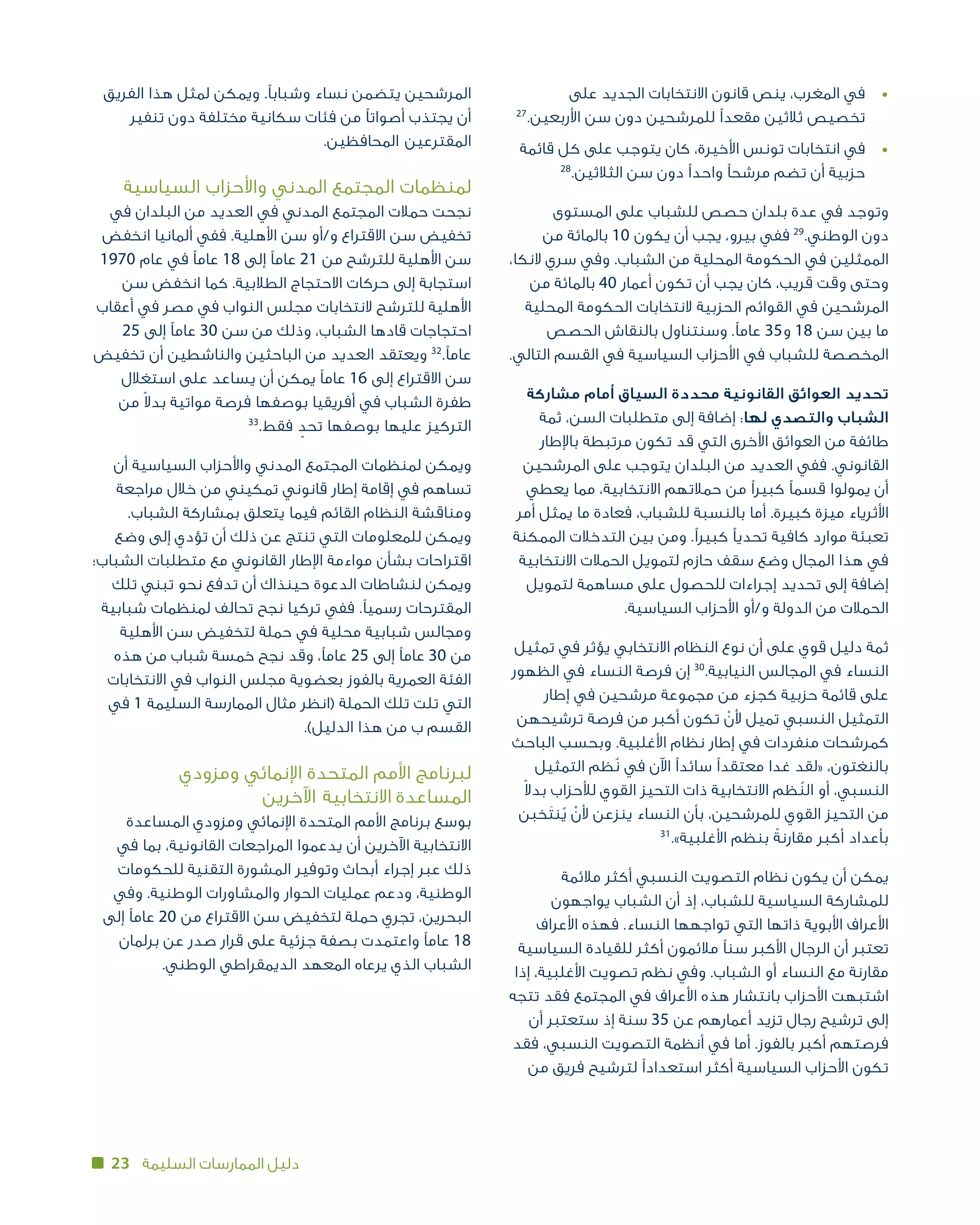 23 ‫السليمة‬ ‫الممارسات‬ ‫دليل‬
‫على‬ ‫الجديد‬ ‫االنتخابات‬ ‫قانون‬ ‫ينص‬ ،‫المغرب‬ ‫في‬ 	•
27
.‫األربعين‬ ‫سن‬ ‫دون‬ ‫للمرشحين‬ ‫مقعدًا‬ ‫ثالثين‬ ‫تخصيص‬
‫قائمة‬ ‫كل‬ ‫على‬ ‫يتوجب‬ ‫كان‬ ،‫األخيرة‬ ‫تونس‬ ‫انتخابات‬ ‫في‬ 	•
28
.‫الثالثين‬ ‫سن‬ ‫دون‬ ‫واحدًا‬ ‫مرشحًا‬ ‫تضم‬ ‫أن‬ ‫حزبية‬
‫المستوى‬ ‫على‬ ‫للشباب‬ ‫حصص‬ ‫بلدان‬ ‫عدة‬ ‫في‬ ‫وتوجد‬
‫من‬ ‫بالمائة‬ 10 ‫يكون‬ ‫أن‬ ‫يجب‬ ،‫بيرو‬ ‫ففي‬ 29
.‫الوطني‬ ‫دون‬
،‫النكا‬ ‫سري‬ ‫وفي‬ .‫الشباب‬ ‫من‬ ‫المحلية‬ ‫الحكومة‬ ‫في‬ ‫الممثلين‬
‫من‬ ‫بالمائة‬ 40 ‫أعمار‬ ‫تكون‬ ‫أن‬ ‫يجب‬ ‫كان‬ ،‫قريب‬ ‫وقت‬ ‫وحتى‬
‫المحلية‬ ‫الحكومة‬ ‫النتخابات‬ ‫الحزبية‬ ‫القوائم‬ ‫في‬ ‫المرشحين‬
‫الحصص‬ ‫بالنقاش‬ ‫وسنتناول‬ .‫عامًا‬ 35‫و‬ 18 ‫سن‬ ‫بين‬ ‫ما‬
.‫التالي‬ ‫القسم‬ ‫في‬ ‫السياسية‬ ‫األحزاب‬ ‫في‬ ‫للشباب‬ ‫المخصصة‬
‫مشاركة‬ ‫أمام‬ ‫السياق‬ ‫محددة‬ ‫القانونية‬ ‫العوائق‬ ‫تحديد‬
‫ثمة‬ ،‫السن‬ ‫متطلبات‬ ‫إلى‬ ‫إضافة‬ :‫لها‬ ‫والتصدي‬ ‫الشباب‬
‫باإلطار‬ ‫مرتبطة‬ ‫تكون‬ ‫قد‬ ‫التي‬ ‫األخرى‬ ‫العوائق‬ ‫من‬ ‫طائفة‬
‫المرشحين‬ ‫على‬ ‫يتوجب‬ ‫البلدان‬ ‫من‬ ‫العديد‬ ‫ففي‬ .‫القانوني‬
‫يعطي‬ ‫مما‬ ،‫االنتخابية‬ ‫حمالتهم‬ ‫من‬ ‫كبيرًا‬ ‫قسمًا‬ ‫يمولوا‬ ‫أن‬
‫أمر‬ ‫يمثل‬ ‫ما‬ ‫فعادة‬ ،‫للشباب‬ ‫بالنسبة‬ ‫أما‬ .‫كبيرة‬ ‫ميزة‬ ‫األثرياء‬
‫الممكنة‬ ‫التدخالت‬ ‫بين‬ ‫ومن‬ .‫كبيرًا‬ ‫تحديًا‬ ‫كافية‬ ‫موارد‬ ‫تعبئة‬
‫االنتخابية‬ ‫الحمالت‬ ‫لتمويل‬ ‫حازم‬ ‫سقف‬ ‫وضع‬ ‫المجال‬ ‫هذا‬ ‫في‬
‫لتمويل‬ ‫مساهمة‬ ‫على‬ ‫للحصول‬ ‫إجراءات‬ ‫تحديد‬ ‫إلى‬ ‫إضافة‬
.‫السياسية‬ ‫األحزاب‬ ‫و/أو‬ ‫الدولة‬ ‫من‬ ‫الحمالت‬
‫تمثيل‬ ‫في‬ ‫يؤثر‬ ‫االنتخابي‬ ‫النظام‬ ‫نوع‬ ‫أن‬ ‫على‬ ‫قوي‬ ‫دليل‬ ‫ثمة‬
‫الظهور‬ ‫في‬ ‫النساء‬ ‫فرصة‬ ‫إن‬ 30
.‫النيابية‬ ‫المجالس‬ ‫في‬ ‫النساء‬
‫إطار‬ ‫في‬ ‫مرشحين‬ ‫مجموعة‬ ‫من‬ ‫كجزء‬ ‫حزبية‬ ‫قائمة‬ ‫على‬
‫ترشيحهن‬ ‫فرصة‬ ‫من‬ ‫أكبر‬ ‫تكون‬ ْ‫ألن‬ ‫تميل‬ ‫النسبي‬ ‫التمثيل‬
‫الباحث‬ ‫وبحسب‬ .‫األغلبية‬ ‫نظام‬ ‫إطار‬ ‫في‬ ‫منفردات‬ ‫كمرشحات‬
‫التمثيل‬ ‫ُظم‬‫ن‬ ‫في‬ ‫اآلن‬ ‫سائدًا‬ ‫معتقدًا‬ ‫غدا‬ ‫«لقد‬ ،‫بالنغتون‬
ً‫ال‬‫بد‬ ‫لألحزاب‬ ‫القوي‬ ‫التحيز‬ ‫ذات‬ ‫االنتخابية‬ ‫ظم‬ُ‫الن‬ ‫أو‬ ،‫النسبي‬
‫خبن‬َ‫ت‬‫ن‬ُ‫ي‬ ْ‫ألن‬ ‫ينزعن‬ ‫النساء‬ ‫بأن‬ ،‫للمرشحين‬ ‫القوي‬ ‫التحيز‬ ‫من‬
31
.»‫األغلبية‬ ‫بنظم‬ ً‫مقارنة‬ ‫أكبر‬ ‫بأعداد‬
‫مالئمة‬ ‫أكثر‬ ‫النسبي‬ ‫التصويت‬ ‫نظام‬ ‫يكون‬ ‫أن‬ ‫يمكن‬
‫يواجهون‬ ‫الشباب‬ ‫أن‬ ‫إذ‬ ،‫للشباب‬ ‫السياسية‬ ‫للمشاركة‬
‫األعراف‬ ‫فهذه‬ .‫النساء‬ ‫تواجهها‬ ‫التي‬ ‫ذاتها‬ ‫األبوية‬ ‫األعراف‬
‫السياسية‬ ‫للقيادة‬ ‫أكثر‬ ‫مالئمون‬ ‫سنًا‬ ‫األكبر‬ ‫الرجال‬ ‫أن‬ ‫تعتبر‬
‫إذا‬ ،‫األغلبية‬ ‫تصويت‬ ‫نظم‬ ‫وفي‬ .‫الشباب‬ ‫أو‬ ‫النساء‬ ‫مع‬ ‫مقارنة‬
‫تتجه‬ ‫فقد‬ ‫المجتمع‬ ‫في‬ ‫األعراف‬ ‫هذه‬ ‫بانتشار‬ ‫األحزاب‬ ‫اشتبهت‬
‫أن‬ ‫ستعتبر‬ ‫إذ‬ ‫سنة‬ 35 ‫عن‬ ‫أعمارهم‬ ‫تزيد‬ ‫رجال‬ ‫ترشيح‬ ‫إلى‬
‫فقد‬ ،‫النسبي‬ ‫التصويت‬ ‫أنظمة‬ ‫في‬ ‫أما‬ .‫بالفوز‬ ‫أكبر‬ ‫فرصتهم‬
‫من‬ ‫فريق‬ ‫لترشيح‬ ‫استعدادًا‬ ‫أكثر‬ ‫السياسية‬ ‫األحزاب‬ ‫تكون‬
‫الفريق‬ ‫هذا‬ ‫لمثل‬ ‫ويمكن‬ .‫وشبابًا‬ ‫نساء‬ ‫يتضمن‬ ‫المرشحين‬
‫تنفير‬ ‫دون‬ ‫مختلفة‬ ‫سكانية‬ ‫فئات‬ ‫من‬ ‫أصواتًا‬ ‫يجتذب‬ ‫أن‬
.‫المحافظين‬ ‫المقترعين‬
‫السياسية‬ ‫واألحزاب‬ ‫المدني‬ ‫المجتمع‬ ‫لمنظمات‬
‫في‬ ‫البلدان‬ ‫من‬ ‫العديد‬ ‫في‬ ‫المدني‬ ‫المجتمع‬ ‫حمالت‬ ‫نجحت‬
‫انخفض‬ ‫ألمانيا‬ ‫ففي‬ .‫األهلية‬ ‫سن‬ ‫و/أو‬ ‫االقتراع‬ ‫سن‬ ‫تخفيض‬
1970 ‫عام‬ ‫في‬ ‫عامًا‬ 18 ‫إلى‬ ‫عامًا‬ 21 ‫من‬ ‫للترشح‬ ‫األهلية‬ ‫سن‬
‫سن‬ ‫انخفض‬ ‫كما‬ .‫الطالبية‬ ‫االحتجاج‬ ‫حركات‬ ‫إلى‬ ‫استجابة‬
‫أعقاب‬ ‫في‬ ‫مصر‬ ‫في‬ ‫النواب‬ ‫مجلس‬ ‫النتخابات‬ ‫للترشح‬ ‫األهلية‬
25 ‫إلى‬ ‫عامًا‬ 30 ‫سن‬ ‫من‬ ‫وذلك‬ ،‫الشباب‬ ‫قادها‬ ‫احتجاجات‬
‫تخفيض‬ ‫أن‬ ‫والناشطين‬ ‫الباحثين‬ ‫من‬ ‫العديد‬ ‫ويعتقد‬ 32
.‫عامًا‬
‫استغالل‬ ‫على‬ ‫يساعد‬ ‫أن‬ ‫يمكن‬ ‫عامًا‬ 16 ‫إلى‬ ‫االقتراع‬ ‫سن‬
‫من‬ ً‫ال‬‫بد‬ ‫مواتية‬ ‫فرصة‬ ‫بوصفها‬ ‫أفريقيا‬ ‫في‬ ‫الشباب‬ ‫طفرة‬
33
.‫فقط‬ ٍ‫تحد‬ ‫بوصفها‬ ‫عليها‬ ‫التركيز‬
‫أن‬ ‫السياسية‬ ‫واألحزاب‬ ‫المدني‬ ‫المجتمع‬ ‫لمنظمات‬ ‫ويمكن‬
‫مراجعة‬ ‫خالل‬ ‫من‬ ‫تمكيني‬ ‫قانوني‬ ‫إطار‬ ‫إقامة‬ ‫في‬ ‫تساهم‬
.‫الشباب‬ ‫بمشاركة‬ ‫يتعلق‬ ‫فيما‬ ‫القائم‬ ‫النظام‬ ‫ومناقشة‬
‫وضع‬ ‫إلى‬ ‫تؤدي‬ ‫أن‬ ‫ذلك‬ ‫عن‬ ‫تنتج‬ ‫التي‬ ‫للمعلومات‬ ‫ويمكن‬
‫الشباب؛‬ ‫متطلبات‬ ‫مع‬ ‫القانوني‬ ‫اإلطار‬ ‫مواءمة‬ ‫بشأن‬ ‫اقتراحات‬
‫تلك‬ ‫تبني‬ ‫نحو‬ ‫تدفع‬ ‫أن‬ ‫حينذاك‬ ‫الدعوة‬ ‫لنشاطات‬ ‫ويمكن‬
‫شبابية‬ ‫لمنظمات‬ ‫تحالف‬ ‫نجح‬ ‫تركيا‬ ‫ففي‬ .‫رسميًا‬ ‫المقترحات‬
‫األهلية‬ ‫سن‬ ‫لتخفيض‬ ‫حملة‬ ‫في‬ ‫محلية‬ ‫شبابية‬ ‫ومجالس‬
‫هذه‬ ‫من‬ ‫شباب‬ ‫خمسة‬ ‫نجح‬ ‫وقد‬ ،‫عامًا‬ 25 ‫إلى‬ ‫عامًا‬ 30 ‫من‬
‫االنتخابات‬ ‫في‬ ‫النواب‬ ‫مجلس‬ ‫بعضوية‬ ‫بالفوز‬ ‫العمرية‬ ‫الفئة‬
‫في‬ 1 ‫السليمة‬ ‫الممارسة‬ ‫مثال‬ ‫(انظر‬ ‫الحملة‬ ‫تلك‬ ‫تلت‬ ‫التي‬
.)‫الدليل‬ ‫هذا‬ ‫من‬ ‫القسم ب‬
‫ومزودي‬ ‫اإلنمائي‬ ‫المتحدة‬ ‫األمم‬ ‫لبرنامج‬
‫اآلخرين‬ ‫المساعدة االنتخابية‬
‫المساعدة‬ ‫ومزودي‬ ‫اإلنمائي‬ ‫المتحدة‬ ‫األمم‬ ‫برنامج‬ ‫بوسع‬
‫في‬ ‫بما‬ ،‫القانونية‬ ‫المراجعات‬ ‫يدعموا‬ ‫أن‬ ‫اآلخرين‬ ‫االنتخابية‬
‫للحكومات‬ ‫التقنية‬ ‫المشورة‬ ‫وتوفير‬ ‫أبحاث‬ ‫إجراء‬ ‫عبر‬ ‫ذلك‬
‫وفي‬ .‫الوطنية‬ ‫والمشاورات‬ ‫الحوار‬ ‫عمليات‬ ‫ودعم‬ ،‫الوطنية‬
‫إلى‬ ‫عامًا‬ 20 ‫من‬ ‫االقتراع‬ ‫سن‬ ‫لتخفيض‬ ‫حملة‬ ‫تجري‬ ،‫البحرين‬
‫برلمان‬ ‫عن‬ ‫صدر‬ ‫قرار‬ ‫على‬ ‫جزئية‬ ‫بصفة‬ ‫واعتمدت‬ ‫عامًا‬ 18
.‫الوطني‬ ‫الديمقراطي‬ ‫المعهد‬ ‫يرعاه‬ ‫الذي‬ ‫الشباب‬
 
