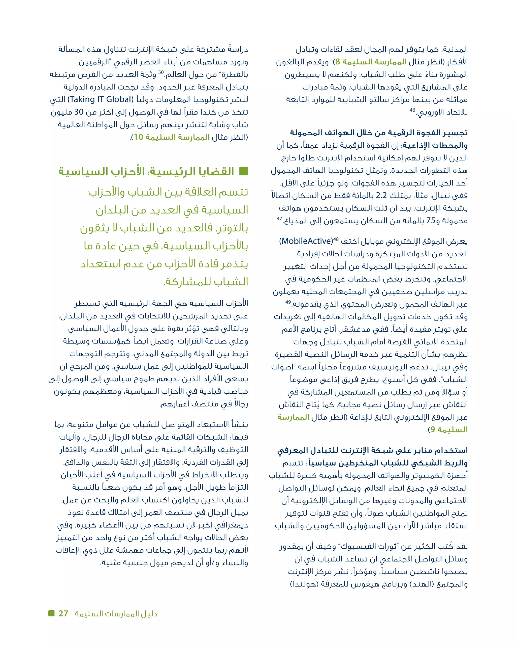 27 ‫السليمة‬ ‫الممارسات‬ ‫دليل‬
‫وتبادل‬ ‫لقاءات‬ ‫لعقد‬ ‫المجال‬ ‫لهم‬ ‫يتوفر‬ ‫كما‬ ،‫المدنية‬
‫البالغون‬ ‫ويقدم‬ .)8 ‫السليمة‬ ‫الممارسة‬ ‫مثال‬ ‫(انظر‬ ‫األفكار‬
‫يسيطرون‬ ‫ال‬ ‫ولكنهم‬ ،‫الشباب‬ ‫طلب‬ ‫على‬ ً‫بناء‬ ‫المشورة‬
‫مبادرات‬ ‫وثمة‬ .‫الشباب‬ ‫يقودها‬ ‫التي‬ ‫المشاريع‬ ‫على‬
‫التابعة‬ ‫للموارد‬ ‫الشبابية‬ ‫سالتو‬ ‫مراكز‬ ‫بينها‬ ‫من‬ ‫مماثلة‬
46
.‫لالتحاد األوروبي‬
‫المحمولة‬ ‫الهواتف‬ ‫خالل‬ ‫من‬ ‫الرقمية‬ ‫الفجوة‬ ‫تجسير‬
‫أن‬ ‫كما‬ ،‫عمقًا‬ ‫تزداد‬ ‫الرقمية‬ ‫الفجوة‬ ‫إن‬ :‫اإلذاعية‬ ‫والمحطات‬
‫خارج‬ ‫ظلوا‬ ‫اإلنترنت‬ ‫استخدام‬ ‫إمكانية‬ ‫لهم‬ ‫تتوفر‬ ‫ال‬ ‫الذين‬
‫المحمول‬ ‫الهاتف‬ ‫تكنولوجيا‬ ‫وتمثل‬ .‫الجديدة‬ ‫التطورات‬ ‫هذه‬
.‫األقل‬ ‫على‬ ‫جزئيًا‬ ‫ولو‬ ،‫الفجوات‬ ‫هذه‬ ‫لتجسير‬ ‫الخيارات‬ ‫أحد‬
ً‫ال‬‫اتصا‬ ‫السكان‬ ‫من‬ ‫فقط‬ ‫بالمائة‬ 2.2 ‫يمتلك‬ ،ً‫ال‬‫مث‬ ،‫نيبال‬ ‫ففي‬
‫هواتف‬ ‫يستخدمون‬ ‫السكان‬ ‫ثلث‬ ‫أن‬ ‫بيد‬ ،‫اإلنترنت‬ ‫بشبكة‬
47
.‫المذياع‬ ‫إلى‬ ‫يستمعون‬ ‫السكان‬ ‫من‬ ‫بالمائة‬ 75‫و‬ ‫محمولة‬
)MobileActive)48
‫آكتف‬ ‫موبايل‬ ‫اإللكتروني‬ ‫الموقع‬ ‫يعرض‬
‫إفرادية‬ ‫لحاالت‬ ‫ودراسات‬ ‫المبتكرة‬ ‫األدوات‬ ‫من‬ ‫العديد‬
‫التغيير‬ ‫إحداث‬ ‫أجل‬ ‫من‬ ‫المحمولة‬ ‫التكنولوجيا‬ ‫تستخدم‬
‫في‬ ‫الحكومية‬ ‫غير‬ ‫المنظمات‬ ‫بعض‬ ‫وتنخرط‬ .‫االجتماعي‬
‫يعملون‬ ‫المحلية‬ ‫المجتمعات‬ ‫في‬ ‫صحفيين‬ ‫مراسلين‬ ‫تدريب‬
49
.‫يقدمونه‬ ‫الذي‬ ‫المحتوى‬ ‫وتعرض‬ ‫المحمول‬ ‫الهاتف‬ ‫عبر‬
‫تغريدات‬ ‫إلى‬ ‫الهاتفية‬ ‫المكالمات‬ ‫تحويل‬ ‫خدمات‬ ‫وقد تكون‬
‫األمم‬ ‫برنامج‬ ‫أتاح‬ ،‫مدغشقر‬ ‫ففي‬ .‫أيضًا‬ ‫مفيدة‬ ‫تويتر‬ ‫على‬
‫وجهات‬ ‫لتبادل‬ ‫الشباب‬ ‫أمام‬ ‫الفرصة‬ ‫اإلنمائي‬ ‫المتحدة‬
.‫القصيرة‬ ‫النصية‬ ‫الرسائل‬ ‫خدمة‬ ‫عبر‬ ‫التنمية‬ ‫بشأن‬ ‫نظرهم‬
‫“أصوات‬ ‫اسمه‬ ‫محليًا‬ ‫مشروعًا‬ ‫اليونيسيف‬ ‫تدعم‬ ،‫نيبال‬ ‫وفي‬
‫موضوعًا‬ ‫إذاعي‬ ‫فريق‬ ‫يطرح‬ ،‫أسبوع‬ ‫كل‬ ‫ففي‬ .”‫الشباب‬
‫في‬ ‫المشاركة‬ ‫المستمعين‬ ‫من‬ ‫يطلب‬ ‫ثم‬ ‫ومن‬ ً‫ال‬‫سؤا‬ ‫أو‬
‫النقاش‬ ‫تاح‬ُ‫ي‬ ‫كما‬ .‫مجانية‬ ‫نصية‬ ‫رسائل‬ ‫إرسال‬ ‫عبر‬ ‫النقاش‬
‫الممارسة‬ ‫مثال‬ ‫(انظر‬ ‫لإلذاعة‬ ‫التابع‬ ‫اإللكتروني‬ ‫الموقع‬ ‫عبر‬
.)9 ‫السليمة‬
‫المعرفي‬ ‫للتبادل‬ ‫اإلنترنت‬ ‫شبكة‬ ‫على‬ ‫منابر‬ ‫استخدام‬
‫تتسم‬ :‫سياسيًا‬ ‫المنخرطين‬ ‫للشباب‬ ‫الشبكي‬ ‫والربط‬
‫للشباب‬ ‫كبيرة‬ ‫بأهمية‬ ‫المحمولة‬ ‫والهواتف‬ ‫الكمبيوتر‬ ‫أجهزة‬
‫التواصل‬ ‫لوسائل‬ ‫ويمكن‬ .‫العالم‬ ‫أنحاء‬ ‫جميع‬ ‫في‬ ‫المتعلم‬
‫أن‬ ‫اإللكترونية‬ ‫الوسائل‬ ‫من‬ ‫وغيرها‬ ‫والمدونات‬ ‫االجتماعي‬
‫لتوفير‬ ‫قنوات‬ ‫تفتح‬ ‫وأن‬ ،‫صوتًا‬ ‫الشباب‬ ‫المواطنين‬ ‫تمنح‬
.‫والشباب‬ ‫الحكوميين‬ ‫المسؤولين‬ ‫بين‬ ‫لآلراء‬ ‫مباشر‬ ‫استقاء‬
‫بمقدور‬ ‫أن‬ ‫وكيف‬ ”‫الفيسبوك‬ ‫“ثورات‬ ‫عن‬ ‫الكثير‬ ‫تب‬ ُ‫ك‬ ‫لقد‬
‫أن‬ ‫في‬ ‫الشباب‬ ‫تساعد‬ ‫أن‬ ‫االجتماعي‬ ‫التواصل‬ ‫وسائل‬
‫اإلنترنت‬ ‫مركز‬ ‫نشر‬ ،‫ومؤخرًا‬ .‫سياسيًا‬ ‫ناشطين‬ ‫يصبحوا‬
)‫(هولندا‬ ‫للمعرفة‬ ‫هيفوس‬ ‫وبرنامج‬ )‫(الهند‬ ‫والمجتمع‬
‫المسألة‬ ‫هذه‬ ‫تتناول‬ ‫اإلنترنت‬ ‫شبكة‬ ‫على‬ َ‫مشتركة‬ ً‫دراسة‬
‫“الرقميين‬ ‫الرقمي‬ ‫العصر‬ ‫أبناء‬ ‫من‬ ‫مساهمات‬ ‫وتورد‬
‫مرتبطة‬ ‫الفرص‬ ‫من‬ ‫العديد‬ ‫وثمة‬ 50
.‫العالم‬ ‫حول‬ ‫من‬ ”‫بالفطرة‬
‫الدولية‬ ‫المبادرة‬ ‫نجحت‬ ‫وقد‬ .‫الحدود‬ ‫عبر‬ ‫المعرفة‬ ‫بتبادل‬
‫التي‬ )Taking IT Global( ‫دوليًا‬ ‫المعلومات‬ ‫تكنولوجيا‬ ‫لنشر‬
‫مليون‬ 30 ‫من‬ ‫أكثر‬ ‫إلى‬ ‫الوصول‬ ‫في‬ ‫لها‬ ‫مقرًا‬ ‫كندا‬ ‫من‬ ‫تتخذ‬
‫العالمية‬ ‫المواطنة‬ ‫حول‬ ‫رسائل‬ ‫بينهم‬ ‫لتنشر‬ ‫وشابة‬ ‫شاب‬
.)10 ‫السليمة‬ ‫الممارسة‬ ‫مثال‬ ‫(انظر‬
‫السياسية‬ ‫األحزاب‬ :‫الرئيسية‬ ‫القضايا‬
‫واألحزاب‬ ‫الشباب‬ ‫بين‬ ‫العالقة‬ ‫تتسم‬
‫البلدان‬ ‫من‬ ‫العديد‬ ‫في‬ ‫السياسية‬
‫يثقون‬ ‫ال‬ ‫الشباب‬ ‫من‬ ‫فالعديد‬ .‫بالتوتر‬
‫ما‬ ‫عادة‬ ‫حين‬ ‫في‬ ،‫السياسية‬ ‫باألحزاب‬
‫استعداد‬ ‫عدم‬ ‫من‬ ‫األحزاب‬ ‫قادة‬ ‫يتذمر‬
.‫الشباب للمشاركة‬
‫تسيطر‬ ‫التي‬ ‫الرئيسية‬ ‫الجهة‬ ‫هي‬ ‫السياسية‬ ‫األحزاب‬
،‫البلدان‬ ‫من‬ ‫العديد‬ ‫في‬ ‫لالنتخابات‬ ‫المرشحين‬ ‫تحديد‬ ‫على‬
‫السياسي‬ ‫األعمال‬ ‫جدول‬ ‫على‬ ‫بقوة‬ ‫تؤثر‬ ‫فهي‬ ‫وبالتالي‬
‫وسيطة‬ ‫كمؤسسات‬ ‫أيضًا‬ ‫وتعمل‬ .‫القرارات‬ ‫صناعة‬ ‫وعلى‬
‫التوجهات‬ ‫وتترجم‬ ،‫المدني‬ ‫والمجتمع‬ ‫الدولة‬ ‫بين‬ ‫تربط‬
‫أن‬ ‫المرجح‬ ‫ومن‬ .‫سياسي‬ ‫عمل‬ ‫إلى‬ ‫للمواطنين‬ ‫السياسية‬
‫إلى‬ ‫الوصول‬ ‫إلى‬ ‫سياسي‬ ‫طموح‬ ‫لديهم‬ ‫الذين‬ ‫األفراد‬ ‫يسعى‬
‫يكونون‬ ‫ومعظمهم‬ ،‫السياسية‬ ‫األحزاب‬ ‫في‬ ‫قيادية‬ ‫مناصب‬
.‫أعمارهم‬ ‫منتصف‬ ‫في‬ ً‫ال‬‫رجا‬
‫بما‬ ،‫متنوعة‬ ‫عوامل‬ ‫عن‬ ‫للشباب‬ ‫المتواصل‬ ‫االستبعاد‬ ‫ينشأ‬
‫وآليات‬ ،‫للرجال‬ ‫الرجال‬ ‫محاباة‬ ‫على‬ ‫القائمة‬ ‫الشبكات‬ :‫فيها‬
‫واالفتقار‬ ،‫األقدمية‬ ‫أساس‬ ‫على‬ ‫المبنية‬ ‫والترقية‬ ‫التوظيف‬
.‫والدافع‬ ‫بالنفس‬ ‫الثقة‬ ‫إلى‬ ‫واالفتقار‬ ،‫الفردية‬ ‫القدرات‬ ‫إلى‬
‫األحيان‬ ‫أغلب‬ ‫في‬ ‫السياسية‬ ‫األحزاب‬ ‫في‬ ‫االنخراط‬ ‫ويتطلب‬
‫بالنسبة‬ ‫صعبًا‬ ‫يكون‬ ‫قد‬ ‫أمر‬ ‫وهو‬ ،‫األجل‬ ‫طويل‬ ‫التزامًا‬
.‫عمل‬ ‫عن‬ ‫والبحث‬ ‫العلم‬ ‫اكتساب‬ ‫يحاولون‬ ‫الذين‬ ‫للشباب‬
‫نفوذ‬ ‫قاعدة‬ ‫امتالك‬ ‫إلى‬ ‫العمر‬ ‫منتصف‬ ‫في‬ ‫الرجال‬ ‫يميل‬
‫وفي‬ .‫كبيرة‬ ‫األعضاء‬ ‫بين‬ ‫من‬ ‫نسبتهم‬ ‫ألن‬ ‫أكبر‬ ‫ديمغرافي‬
‫التمييز‬ ‫من‬ ‫واحد‬ ‫نوع‬ ‫من‬ ‫أكثر‬ ‫الشباب‬ ‫يواجه‬ ‫الحاالت‬ ‫بعض‬
‫اإلعاقات‬ ‫ذوي‬ ‫مثل‬ ‫مهمشة‬ ‫جماعات‬ ‫إلى‬ ‫ينتمون‬ ‫ربما‬ ‫ألنهم‬
.‫مثلية‬ ‫جنسية‬ ‫ميول‬ ‫لديهم‬ ‫أن‬ ‫و/أو‬ ‫والنساء‬
 