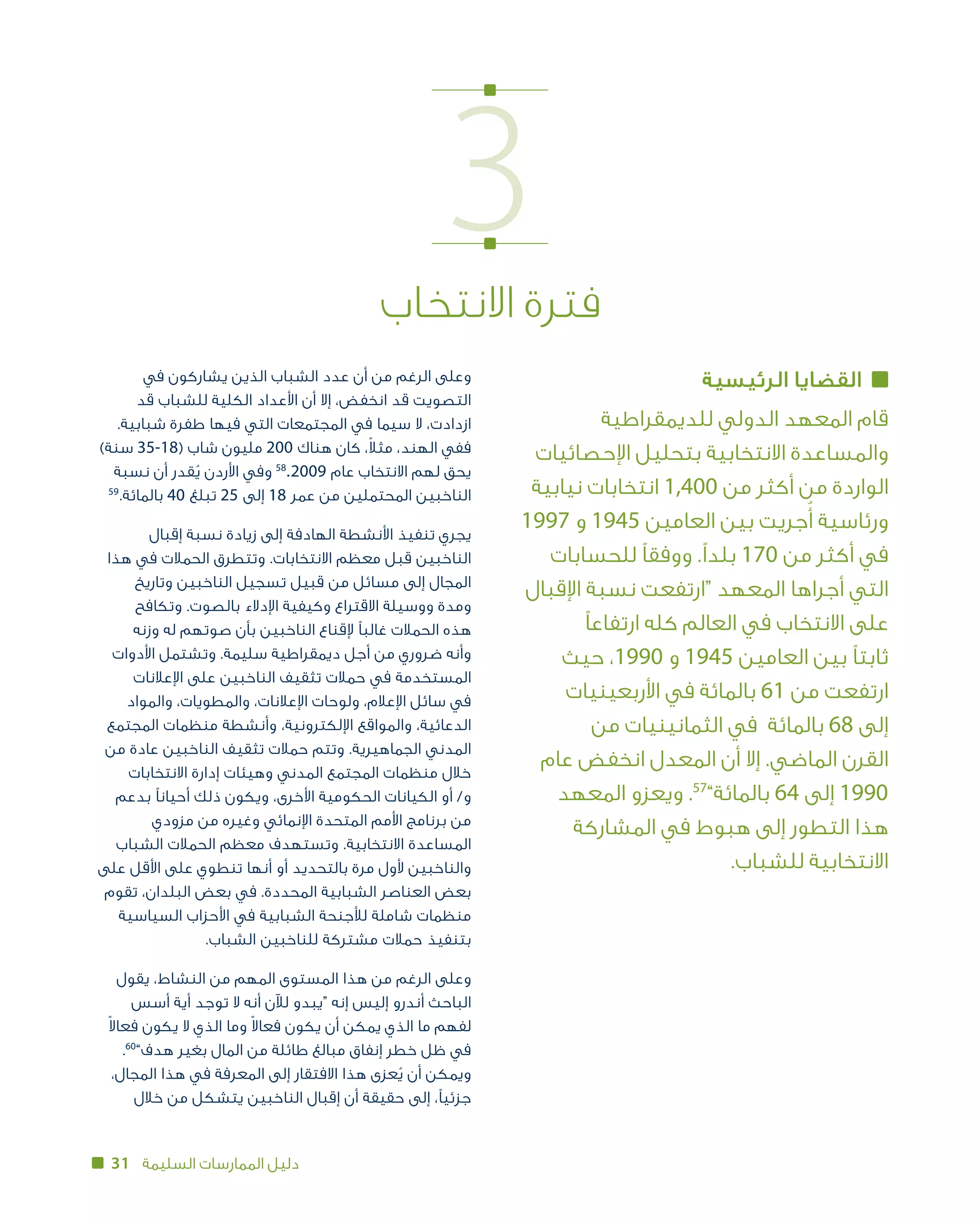 31 ‫السليمة‬ ‫الممارسات‬ ‫دليل‬
3‫االنتخاب‬ ‫فترة‬
‫الرئيسية‬ ‫القضايا‬
‫للديمقراطية‬ ‫الدولي‬ ‫المعهد‬ ‫قام‬
‫اإلحصائيات‬ ‫بتحليل‬ ‫االنتخابية‬ ‫والمساعدة‬
‫نيابية‬ ‫انتخابات‬ 1,400 ‫من‬ ‫أكثر‬ ‫من‬ ‫الواردة‬
1997 ‫و‬ 1945 ‫العامين‬ ‫بين‬ ‫جريت‬ُ‫أ‬ ‫ورئاسية‬
‫للحسابات‬ ‫ووفقًا‬ .‫بلدًا‬ 170 ‫من‬ ‫أكثر‬ ‫في‬
‫اإلقبال‬ ‫نسبة‬ ‫“ارتفعت‬ ‫المعهد‬ ‫أجراها‬ ‫التي‬
‫ارتفاعًا‬ ‫كله‬ ‫العالم‬ ‫في‬ ‫االنتخاب‬ ‫على‬
‫حيث‬ ،1990 ‫و‬ 1945 ‫العامين‬ ‫بين‬ ‫ثابتًا‬
‫األربعينيات‬ ‫في‬ ‫بالمائة‬ 61 ‫من‬ ‫ارتفعت‬
‫من‬ ‫الثمانينيات‬ ‫ في‬ ‫86 بالمائة‬ ‫إلى‬
‫عام‬ ‫انخفض‬ ‫المعدل‬ ‫أن‬ ‫إال‬ .‫الماضي‬ ‫القرن‬
‫المعهد‬ ‫ويعزو‬ .57
”‫46 بالمائة‬ ‫إلى‬ 1990
‫المشاركة‬ ‫في‬ ‫هبوط‬ ‫إلى‬ ‫التطور‬ ‫هذا‬
.‫االنتخابية للشباب‬
‫في‬ ‫يشاركون‬ ‫الذين‬ ‫الشباب‬ ‫عدد‬ ‫أن‬ ‫من‬ ‫الرغم‬ ‫وعلى‬
‫قد‬ ‫للشباب‬ ‫الكلية‬ ‫األعداد‬ ‫أن‬ ‫إال‬ ،‫انخفض‬ ‫قد‬ ‫التصويت‬
.‫شبابية‬ ‫طفرة‬ ‫فيها‬ ‫التي‬ ‫المجتمعات‬ ‫في‬ ‫سيما‬ ‫ال‬ ،‫ازدادت‬
)‫سنة‬ 35-18( ‫شاب‬ ‫مليون‬ 200 ‫هناك‬ ‫كان‬ ،ً‫ال‬‫مث‬ ،‫الهند‬ ‫ففي‬
‫نسبة‬ ‫أن‬ ‫قدر‬ُ‫ي‬ ‫األردن‬ ‫وفي‬ 58
. 2009 ‫عام‬ ‫االنتخاب‬ ‫لهم‬ ‫يحق‬
59
.‫بالمائة‬ 40 ‫تبلغ‬ 25 ‫إلى‬ 18 ‫عمر‬ ‫من‬ ‫المحتملين‬ ‫الناخبين‬
‫إقبال‬ ‫نسبة‬ ‫زيادة‬ ‫إلى‬ ‫الهادفة‬ ‫األنشطة‬ ‫تنفيذ‬ ‫يجري‬
‫هذا‬ ‫في‬ ‫الحمالت‬ ‫وتتطرق‬ .‫االنتخابات‬ ‫معظم‬ ‫قبل‬ ‫الناخبين‬
‫وتاريخ‬ ‫الناخبين‬ ‫تسجيل‬ ‫قبيل‬ ‫من‬ ‫مسائل‬ ‫إلى‬ ‫المجال‬
‫وتكافح‬ .‫بالصوت‬ ‫اإلدالء‬ ‫وكيفية‬ ‫االقتراع‬ ‫ووسيلة‬ ‫ومدة‬
‫وزنه‬ ‫له‬ ‫صوتهم‬ ‫بأن‬ ‫الناخبين‬ ‫إلقناع‬ ‫غالبًا‬ ‫الحمالت‬ ‫هذه‬
‫األدوات‬ ‫وتشتمل‬ .‫سليمة‬ ‫ديمقراطية‬ ‫أجل‬ ‫من‬ ‫ضروري‬ ‫وأنه‬
‫اإلعالنات‬ ‫على‬ ‫الناخبين‬ ‫تثقيف‬ ‫حمالت‬ ‫في‬ ‫المستخدمة‬
‫والمواد‬ ،‫والمطويات‬ ،‫اإلعالنات‬ ‫ولوحات‬ ،‫اإلعالم‬ ‫سائل‬ ‫في‬
‫المجتمع‬ ‫منظمات‬ ‫وأنشطة‬ ،‫اإللكترونية‬ ‫والمواقع‬ ،‫الدعائية‬
‫من‬ ‫عادة‬ ‫الناخبين‬ ‫تثقيف‬ ‫حمالت‬ ‫وتتم‬ .‫الجماهيرية‬ ‫المدني‬
‫االنتخابات‬ ‫إدارة‬ ‫وهيئات‬ ‫المدني‬ ‫المجتمع‬ ‫منظمات‬ ‫خالل‬
‫بدعم‬ ‫أحيانًا‬ ‫ذلك‬ ‫ويكون‬ ،‫األخرى‬ ‫الحكومية‬ ‫و/ أو الكيانات‬
‫مزودي‬ ‫من‬ ‫وغيره‬ ‫اإلنمائي‬ ‫المتحدة‬ ‫األمم‬ ‫برنامج‬ ‫من‬
‫الشباب‬ ‫الحمالت‬ ‫معظم‬ ‫وتستهدف‬ .‫االنتخابية‬ ‫المساعدة‬
‫على‬ ‫األقل‬ ‫على‬ ‫تنطوي‬ ‫أنها‬ ‫أو‬ ‫بالتحديد‬ ‫مرة‬ ‫ألول‬ ‫والناخبين‬
‫تقوم‬ ،‫البلدان‬ ‫بعض‬ ‫في‬ .‫المحددة‬ ‫الشبابية‬ ‫العناصر‬ ‫بعض‬
‫السياسية‬ ‫األحزاب‬ ‫في‬ ‫الشبابية‬ ‫لألجنحة‬ ‫شاملة‬ ‫منظمات‬
.‫الشباب‬ ‫للناخبين‬ ‫مشتركة‬ ‫حمالت‬ ‫بتنفيذ‬
‫يقول‬ ،‫النشاط‬ ‫من‬ ‫المهم‬ ‫المستوى‬ ‫هذا‬ ‫من‬ ‫الرغم‬ ‫وعلى‬
‫أسس‬ ‫أية‬ ‫توجد‬ ‫ال‬ ‫أنه‬ ‫لآلن‬ ‫“يبدو‬ ‫إنه‬ ‫إليس‬ ‫أندرو‬ ‫الباحث‬
ً‫ال‬‫فعا‬ ‫يكون‬ ‫ال‬ ‫الذي‬ ‫وما‬ ً‫ال‬‫فعا‬ ‫يكون‬ ‫أن‬ ‫يمكن‬ ‫الذي‬ ‫ما‬ ‫لفهم‬
.60
”‫هدف‬ ‫بغير‬ ‫المال‬ ‫من‬ ‫طائلة‬ ‫مبالغ‬ ‫إنفاق‬ ‫خطر‬ ‫ظل‬ ‫في‬
،‫المجال‬ ‫هذا‬ ‫في‬ ‫المعرفة‬ ‫إلى‬ ‫االفتقار‬ ‫هذا‬ ‫عزى‬ُ‫ي‬ ‫أن‬ ‫ويمكن‬
‫خالل‬ ‫من‬ ‫يتشكل‬ ‫الناخبين‬ ‫إقبال‬ ‫أن‬ ‫حقيقة‬ ‫إلى‬ ،‫جزئيًا‬
 