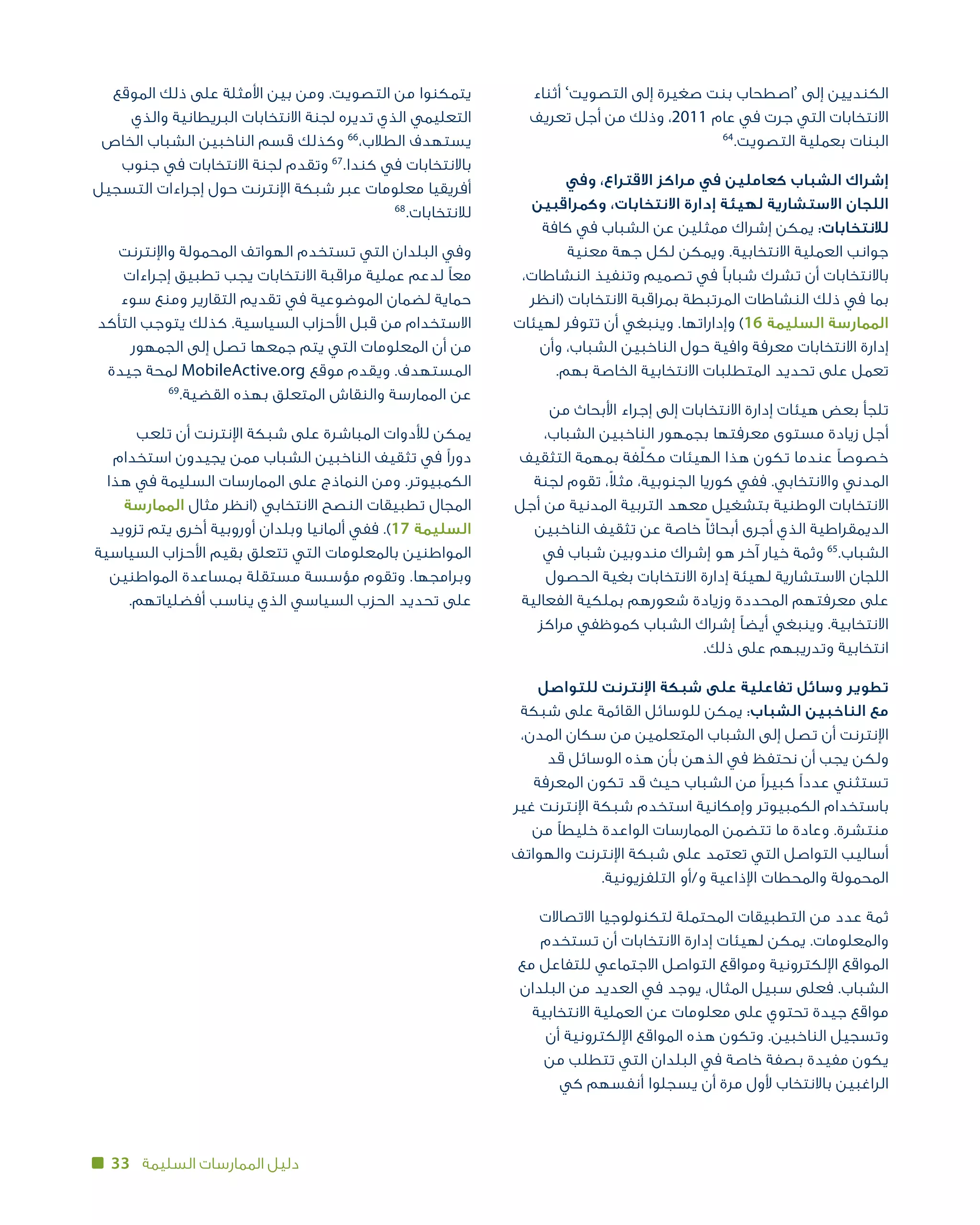 33 ‫السليمة‬ ‫الممارسات‬ ‫دليل‬
‫أثناء‬ ’‫التصويت‬ ‫إلى‬ ‫صغيرة‬ ‫بنت‬ ‫‘اصطحاب‬ ‫إلى‬ ‫الكنديين‬
‫تعريف‬ ‫أجل‬ ‫من‬ ‫وذلك‬ ،2011 ‫عام‬ ‫في‬ ‫جرت‬ ‫التي‬ ‫االنتخابات‬
64
.‫التصويت‬ ‫بعملية‬ ‫البنات‬
‫وفي‬ ،‫االقتراع‬ ‫مراكز‬ ‫في‬ ‫كعاملين‬ ‫الشباب‬ ‫إشراك‬
‫وكمراقبين‬ ،‫االنتخابات‬ ‫إدارة‬ ‫لهيئة‬ ‫االستشارية‬ ‫اللجان‬
‫كافة‬ ‫في‬ ‫الشباب‬ ‫عن‬ ‫ممثلين‬ ‫إشراك‬ ‫يمكن‬ :‫لالنتخابات‬
‫معنية‬ ‫جهة‬ ‫لكل‬ ‫ويمكن‬ .‫االنتخابية‬ ‫العملية‬ ‫جوانب‬
،‫النشاطات‬ ‫وتنفيذ‬ ‫تصميم‬ ‫في‬ ‫شبابًا‬ ‫تشرك‬ ‫أن‬ ‫باالنتخابات‬
‫(انظر‬ ‫االنتخابات‬ ‫بمراقبة‬ ‫المرتبطة‬ ‫النشاطات‬ ‫ذلك‬ ‫في‬ ‫بما‬
‫لهيئات‬ ‫تتوفر‬ ‫أن‬ ‫وينبغي‬ .‫وإداراتها‬ )16 ‫السليمة‬ ‫الممارسة‬
‫وأن‬ ،‫الشباب‬ ‫الناخبين‬ ‫حول‬ ‫وافية‬ ‫معرفة‬ ‫االنتخابات‬ ‫إدارة‬
.‫بهم‬ ‫الخاصة‬ ‫االنتخابية‬ ‫المتطلبات‬ ‫تحديد‬ ‫على‬ ‫تعمل‬
‫من‬ ‫األبحاث‬ ‫إجراء‬ ‫إلى‬ ‫االنتخابات‬ ‫إدارة‬ ‫هيئات‬ ‫بعض‬ ‫تلجأ‬
،‫الشباب‬ ‫الناخبين‬ ‫بجمهور‬ ‫معرفتها‬ ‫مستوى‬ ‫زيادة‬ ‫أجل‬
‫التثقيف‬ ‫بمهمة‬ ‫فة‬ّ‫ل‬‫مك‬ ‫الهيئات‬ ‫هذا‬ ‫تكون‬ ‫عندما‬ ‫خصوصًا‬
‫لجنة‬ ‫تقوم‬ ،ً‫ال‬‫مث‬ ،‫الجنوبية‬ ‫كوريا‬ ‫ففي‬ .‫واالنتخابي‬ ‫المدني‬
‫أجل‬ ‫من‬ ‫المدنية‬ ‫التربية‬ ‫معهد‬ ‫بتشغيل‬ ‫الوطنية‬ ‫االنتخابات‬
‫الناخبين‬ ‫تثقيف‬ ‫عن‬ ‫خاصة‬ ّ‫ا‬‫أبحاث‬ ‫أجرى‬ ‫الذي‬ ‫الديمقراطية‬
‫في‬ ‫شباب‬ ‫مندوبين‬ ‫إشراك‬ ‫هو‬ ‫آخر‬ ‫خيار‬ ‫وثمة‬ 65
.‫الشباب‬
‫الحصول‬ ‫بغية‬ ‫االنتخابات‬ ‫إدارة‬ ‫لهيئة‬ ‫االستشارية‬ ‫اللجان‬
‫الفعالية‬ ‫بملكية‬ ‫شعورهم‬ ‫وزيادة‬ ‫المحددة‬ ‫معرفتهم‬ ‫على‬
‫مراكز‬ ‫كموظفي‬ ‫الشباب‬ ‫إشراك‬ ‫أيضًا‬ ‫وينبغي‬ .‫االنتخابية‬
.‫ذلك‬ ‫على‬ ‫وتدريبهم‬ ‫انتخابية‬
‫للتواصل‬ ‫اإلنترنت‬ ‫شبكة‬ ‫على‬ ‫تفاعلية‬ ‫وسائل‬ ‫تطوير‬
‫شبكة‬ ‫على‬ ‫القائمة‬ ‫للوسائل‬ ‫يمكن‬ :‫الشباب‬ ‫الناخبين‬ ‫مع‬
،‫المدن‬ ‫سكان‬ ‫من‬ ‫المتعلمين‬ ‫الشباب‬ ‫إلى‬ ‫تصل‬ ‫أن‬ ‫اإلنترنت‬
‫قد‬ ‫الوسائل‬ ‫هذه‬ ‫بأن‬ ‫الذهن‬ ‫في‬ ‫نحتفظ‬ ‫أن‬ ‫يجب‬ ‫ولكن‬
‫المعرفة‬ ‫تكون‬ ‫قد‬ ‫حيث‬ ‫الشباب‬ ‫من‬ ‫كبيرًا‬ ‫عددًا‬ ‫تستثني‬
‫غير‬ ‫اإلنترنت‬ ‫شبكة‬ ‫استخدم‬ ‫وإمكانية‬ ‫الكمبيوتر‬ ‫باستخدام‬
‫من‬ ‫خليطًا‬ ‫الواعدة‬ ‫الممارسات‬ ‫تتضمن‬ ‫ما‬ ‫وعادة‬ .‫منتشرة‬
‫والهواتف‬ ‫اإلنترنت‬ ‫شبكة‬ ‫على‬ ‫تعتمد‬ ‫التي‬ ‫التواصل‬ ‫أساليب‬
.‫التلفزيونية‬ ‫و/أو‬ ‫اإلذاعية‬ ‫والمحطات‬ ‫المحمولة‬
‫االتصاالت‬ ‫لتكنولوجيا‬ ‫المحتملة‬ ‫التطبيقات‬ ‫من‬ ‫عدد‬ ‫ثمة‬
‫تستخدم‬ ‫أن‬ ‫االنتخابات‬ ‫إدارة‬ ‫لهيئات‬ ‫يمكن‬ .‫والمعلومات‬
‫مع‬ ‫للتفاعل‬ ‫االجتماعي‬ ‫التواصل‬ ‫ومواقع‬ ‫اإللكترونية‬ ‫المواقع‬
‫البلدان‬ ‫من‬ ‫العديد‬ ‫في‬ ‫يوجد‬ ،‫المثال‬ ‫سبيل‬ ‫فعلى‬ .‫الشباب‬
‫االنتخابية‬ ‫العملية‬ ‫عن‬ ‫معلومات‬ ‫على‬ ‫تحتوي‬ ‫جيدة‬ ‫مواقع‬
‫أن‬ ‫اإللكترونية‬ ‫المواقع‬ ‫هذه‬ ‫وتكون‬ .‫الناخبين‬ ‫وتسجيل‬
‫من‬ ‫تتطلب‬ ‫التي‬ ‫البلدان‬ ‫في‬ ‫خاصة‬ ‫بصفة‬ ‫مفيدة‬ ‫يكون‬
‫كي‬ ‫أنفسهم‬ ‫يسجلوا‬ ‫أن‬ ‫مرة‬ ‫ألول‬ ‫باالنتخاب‬ ‫الراغبين‬
‫الموقع‬ ‫ذلك‬ ‫على‬ ‫األمثلة‬ ‫بين‬ ‫ومن‬ .‫التصويت‬ ‫من‬ ‫يتمكنوا‬
‫والذي‬ ‫البريطانية‬ ‫االنتخابات‬ ‫لجنة‬ ‫تديره‬ ‫الذي‬ ‫التعليمي‬
‫الخاص‬ ‫الشباب‬ ‫الناخبين‬ ‫قسم‬ ‫وكذلك‬ 66
،‫الطالب‬ ‫يستهدف‬
‫جنوب‬ ‫في‬ ‫االنتخابات‬ ‫لجنة‬ ‫وتقدم‬ 67
.‫كندا‬ ‫في‬ ‫باالنتخابات‬
‫التسجيل‬ ‫إجراءات‬ ‫حول‬ ‫اإلنترنت‬ ‫شبكة‬ ‫عبر‬ ‫معلومات‬ ‫أفريقيا‬
68
.‫لالنتخابات‬
‫واإلنترنت‬ ‫المحمولة‬ ‫الهواتف‬ ‫تستخدم‬ ‫التي‬ ‫البلدان‬ ‫وفي‬
‫إجراءات‬ ‫تطبيق‬ ‫يجب‬ ‫االنتخابات‬ ‫مراقبة‬ ‫عملية‬ ‫لدعم‬ ‫معًا‬
‫سوء‬ ‫ومنع‬ ‫التقارير‬ ‫تقديم‬ ‫في‬ ‫الموضوعية‬ ‫لضمان‬ ‫حماية‬
‫التأكد‬ ‫يتوجب‬ ‫كذلك‬ .‫السياسية‬ ‫األحزاب‬ ‫قبل‬ ‫من‬ ‫االستخدام‬
‫الجمهور‬ ‫إلى‬ ‫تصل‬ ‫جمعها‬ ‫يتم‬ ‫التي‬ ‫المعلومات‬ ‫أن‬ ‫من‬
‫جيدة‬ ‫لمحة‬ MobileActive.org ‫موقع‬ ‫ويقدم‬ .‫المستهدف‬
69
.‫القضية‬ ‫بهذه‬ ‫المتعلق‬ ‫والنقاش‬ ‫الممارسة‬ ‫عن‬
‫تلعب‬ ‫أن‬ ‫اإلنترنت‬ ‫شبكة‬ ‫على‬ ‫المباشرة‬ ‫لألدوات‬ ‫يمكن‬
‫استخدام‬ ‫يجيدون‬ ‫ممن‬ ‫الشباب‬ ‫الناخبين‬ ‫تثقيف‬ ‫في‬ ‫دورًا‬
‫هذا‬ ‫في‬ ‫السليمة‬ ‫الممارسات‬ ‫على‬ ‫النماذج‬ ‫ومن‬ .‫الكمبيوتر‬
‫الممارسة‬ ‫مثال‬ ‫(انظر‬ ‫االنتخابي‬ ‫النصح‬ ‫تطبيقات‬ ‫المجال‬
‫تزويد‬ ‫يتم‬ ‫أخرى‬ ‫أوروبية‬ ‫وبلدان‬ ‫ألمانيا‬ ‫ففي‬ .)17 ‫السليمة‬
‫السياسية‬ ‫األحزاب‬ ‫بقيم‬ ‫تتعلق‬ ‫التي‬ ‫بالمعلومات‬ ‫المواطنين‬
‫المواطنين‬ ‫بمساعدة‬ ‫مستقلة‬ ‫مؤسسة‬ ‫وتقوم‬ .‫وبرامجها‬
.‫أفضلياتهم‬ ‫يناسب‬ ‫الذي‬ ‫السياسي‬ ‫الحزب‬ ‫تحديد‬ ‫على‬
 
