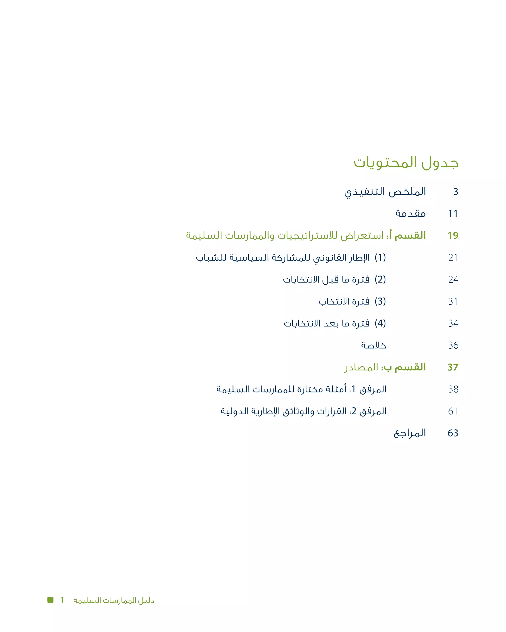 1 ‫السليمة‬ ‫الممارسات‬ ‫دليل‬
‫المحتويات‬ ‫جدول‬
	‫ي‬‫التنفيذ‬ ‫الملخص‬
	‫ة‬‫مقدم‬
	‫ة‬‫السليم‬ ‫والممارسات‬ ‫لالستراتيجيات‬ ‫استعراض‬ :‫أ‬ ‫القسم‬
‫للشباب‬ ‫السياسية‬ ‫للمشاركة‬ ‫القانوني‬ ‫اإلطار‬ 	)1( 	
	‫ت‬‫االنتخابا‬ ‫قبل‬ ‫ما‬ ‫فترة‬ 	)2( 	
	‫ب‬‫االنتخا‬ ‫فترة‬ 	)3( 	
	‫ت‬‫االنتخابا‬ ‫بعد‬ ‫ما‬ ‫فترة‬ 	)4( 	
‫خالصة‬ 	
	‫ر‬‫المصاد‬ :‫ب‬ ‫القسم‬
	‫ة‬‫السليم‬ ‫للممارسات‬ ‫مختارة‬ ‫أمثلة‬ :1 ‫المرفق‬ 	
	‫ة‬‫الدولي‬ ‫اإلطارية‬ ‫والوثائق‬ ‫القرارات‬ :2 ‫المرفق‬ 	
‫المراجع‬
3
11
19
21
24
31
34
36
37
38
61
63
 