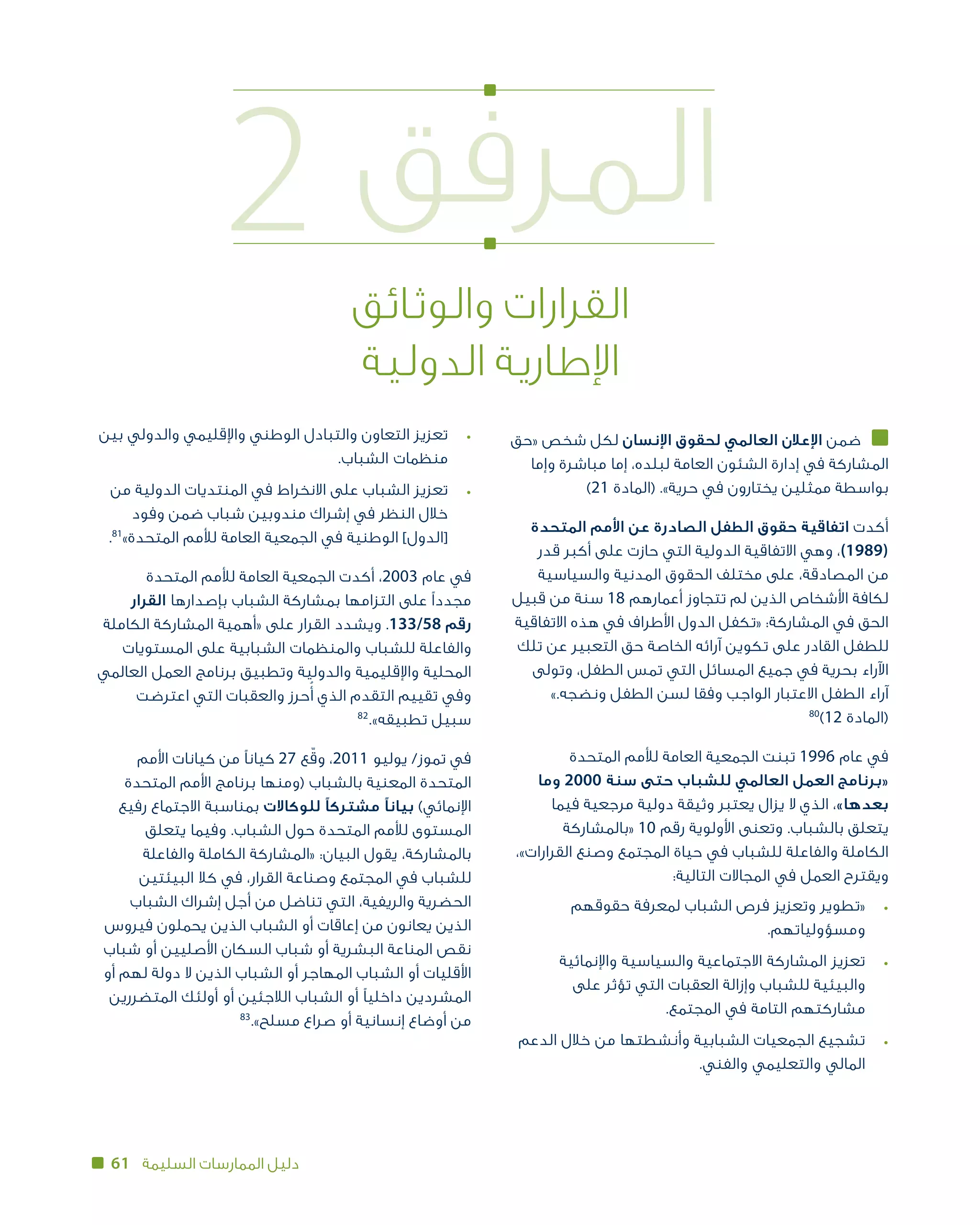 61 ‫السليمة‬ ‫الممارسات‬ ‫دليل‬
2 ‫المرفق‬
‫والوثائق‬ ‫القرارات‬
‫الدولية‬ ‫اإلطارية‬
‫«حق‬ ‫شخص‬ ‫لكل‬ ‫اإلنسان‬ ‫لحقوق‬ ‫العالمي‬ ‫اإلعالن‬ ‫ضمن‬
‫وإما‬ ‫مباشرة‬ ‫إما‬ ،‫لبلده‬ ‫العامة‬ ‫الشئون‬ ‫إدارة‬ ‫في‬ ‫المشاركة‬
)21 ‫(المادة‬ .»‫حرية‬ ‫في‬ ‫يختارون‬ ‫ممثلين‬ ‫بواسطة‬
‫المتحدة‬ ‫األمم‬ ‫عن‬ ‫الصادرة‬ ‫الطفل‬ ‫حقوق‬ ‫اتفاقية‬ ‫أكدت‬
‫قدر‬ ‫أكبر‬ ‫على‬ ‫حازت‬ ‫التي‬ ‫الدولية‬ ‫االتفاقية‬ ‫وهي‬ ،)1989(
‫والسياسية‬ ‫المدنية‬ ‫الحقوق‬ ‫مختلف‬ ‫على‬ ،‫المصادقة‬ ‫من‬
‫قبيل‬ ‫من‬ ‫سنة‬ 18 ‫أعمارهم‬ ‫تتجاوز‬ ‫لم‬ ‫الذين‬ ‫األشخاص‬ ‫لكافة‬
‫االتفاقية‬ ‫هذه‬ ‫في‬ ‫األطراف‬ ‫الدول‬ ‫«تكفل‬ :‫المشاركة‬ ‫في‬ ‫الحق‬
‫تلك‬ ‫عن‬ ‫التعبير‬ ‫حق‬ ‫الخاصة‬ ‫آرائه‬ ‫تكوين‬ ‫على‬ ‫القادر‬ ‫للطفل‬
‫وتولى‬ ،‫الطفل‬ ‫تمس‬ ‫التي‬ ‫المسائل‬ ‫جميع‬ ‫في‬ ‫بحرية‬ ‫اآلراء‬
».‫ونضجه‬ ‫الطفل‬ ‫لسن‬ ‫وفقا‬ ‫الواجب‬ ‫االعتبار‬ ‫الطفل‬ ‫آراء‬
80
)12 ‫(المادة‬
‫المتحدة‬ ‫لألمم‬ ‫العامة‬ ‫الجمعية‬ ‫تبنت‬ 1996 ‫عام‬ ‫في‬
‫وما‬ 2000 ‫سنة‬ ‫حتى‬ ‫للشباب‬ ‫العالمي‬ ‫«برنامج العمل‬
‫فيما‬ ‫مرجعية‬ ‫دولية‬ ‫وثيقة‬ ‫يعتبر‬ ‫يزال‬ ‫ال‬ ‫الذي‬ ،»‫بعدها‬
‫«بالمشاركة‬ 10 ‫رقم‬ ‫األولوية‬ ‫وتعنى‬ .‫بالشباب‬ ‫يتعلق‬
،»‫القرارات‬ ‫وصنع‬ ‫المجتمع‬ ‫حياة‬ ‫في‬ ‫للشباب‬ ‫والفاعلة‬ ‫الكاملة‬
:‫التالية‬ ‫المجاالت‬ ‫في‬ ‫ويقترح العمل‬
‫حقوقهم‬ ‫لمعرفة‬ ‫الشباب‬ ‫فرص‬ ‫وتعزيز‬ ‫	«تطوير‬•
.‫ومسؤولياتهم‬
‫واإلنمائية‬ ‫والسياسية‬ ‫االجتماعية‬ ‫المشاركة‬ ‫	تعزيز‬•
‫على‬ ‫تؤثر‬ ‫التي‬ ‫العقبات‬ ‫وإزالة‬ ‫للشباب‬ ‫والبيئية‬
.‫المجتمع‬ ‫في‬ ‫التامة‬ ‫مشاركتهم‬
‫الدعم‬ ‫خالل‬ ‫من‬ ‫وأنشطتها‬ ‫الشبابية‬ ‫الجمعيات‬ ‫	تشجيع‬•
.‫والفني‬ ‫والتعليمي‬ ‫المالي‬
‫بين‬ ‫والدولي‬ ‫واإلقليمي‬ ‫الوطني‬ ‫والتبادل‬ ‫التعاون‬ ‫	تعزيز‬•
.‫الشباب‬ ‫منظمات‬
‫من‬ ‫الدولية‬ ‫المنتديات‬ ‫في‬ ‫االنخراط‬ ‫على‬ ‫الشباب‬ ‫	تعزيز‬•
‫وفود‬ ‫ضمن‬ ‫شباب‬ ‫مندوبين‬ ‫إشراك‬ ‫في‬ ‫النظر‬ ‫خالل‬
.81
»‫المتحدة‬ ‫لألمم‬ ‫العامة‬ ‫الجمعية‬ ‫في‬ ‫الوطنية‬ ]‫[الدول‬
‫المتحدة‬ ‫لألمم‬ ‫العامة‬ ‫الجمعية‬ ‫أكدت‬ ،2003 ‫عام‬ ‫في‬
‫القرار‬ ‫بإصدارها‬ ‫الشباب‬ ‫بمشاركة‬ ‫التزامها‬ ‫مجددًا على‬
‫الكاملة‬ ‫المشاركة‬ ‫«أهمية‬ ‫على‬ ‫القرار‬ ‫ويشدد‬ .133/58 ‫رقم‬
‫المستويات‬ ‫على‬ ‫الشبابية‬ ‫والمنظمات‬ ‫للشباب‬ ‫والفاعلة‬
‫العالمي‬ ‫العمل‬ ‫برنامج‬ ‫وتطبيق‬ ‫والدولية‬ ‫واإلقليمية‬ ‫المحلية‬
‫اعترضت‬ ‫التي‬ ‫والعقبات‬ ‫حرز‬ُ‫أ‬ ‫الذي‬ ‫التقدم‬ ‫تقييم‬ ‫وفي‬
82
.»‫سبيل تطبيقه‬
‫األمم‬ ‫كيانات‬ ‫من‬ ‫كيانًا‬ 27 ‫ع‬ّ‫ق‬‫و‬ ،2011 ‫يوليو‬ /‫تموز‬ ‫في‬
‫المتحدة‬ ‫األمم‬ ‫برنامج‬ ‫(ومنها‬ ‫بالشباب‬ ‫المعنية‬ ‫المتحدة‬
‫رفيع‬ ‫االجتماع‬ ‫بمناسبة‬ ‫للوكاالت‬ ‫مشتركًا‬ ‫بيانًا‬ )‫اإلنمائي‬
‫يتعلق‬ ‫وفيما‬ .‫الشباب‬ ‫حول‬ ‫المتحدة‬ ‫لألمم‬ ‫المستوى‬
‫والفاعلة‬ ‫الكاملة‬ ‫«المشاركة‬ :‫البيان‬ ‫يقول‬ ،‫بالمشاركة‬
‫البيئتين‬ ‫كال‬ ‫في‬ ،‫القرار‬ ‫وصناعة‬ ‫المجتمع‬ ‫في‬ ‫للشباب‬
‫الشباب‬ ‫إشراك‬ ‫أجل‬ ‫من‬ ‫تناضل‬ ‫التي‬ ،‫والريفية‬ ‫الحضرية‬
‫فيروس‬ ‫يحملون‬ ‫الذين‬ ‫الشباب‬ ‫أو‬ ‫إعاقات‬ ‫من‬ ‫يعانون‬ ‫الذين‬
‫شباب‬ ‫أو‬ ‫األصليين‬ ‫السكان‬ ‫شباب‬ ‫أو‬ ‫البشرية‬ ‫المناعة‬ ‫نقص‬
‫أو‬ ‫لهم‬ ‫دولة‬ ‫ال‬ ‫الذين‬ ‫الشباب‬ ‫أو‬ ‫المهاجر‬ ‫الشباب‬ ‫أو‬ ‫األقليات‬
‫المتضررين‬ ‫أولئك‬ ‫أو‬ ‫الالجئين‬ ‫الشباب‬ ‫أو‬ ‫داخليًا‬ ‫المشردين‬
83
.»‫مسلح‬ ‫صراع‬ ‫أو‬ ‫إنسانية‬ ‫أوضاع‬ ‫من‬
 