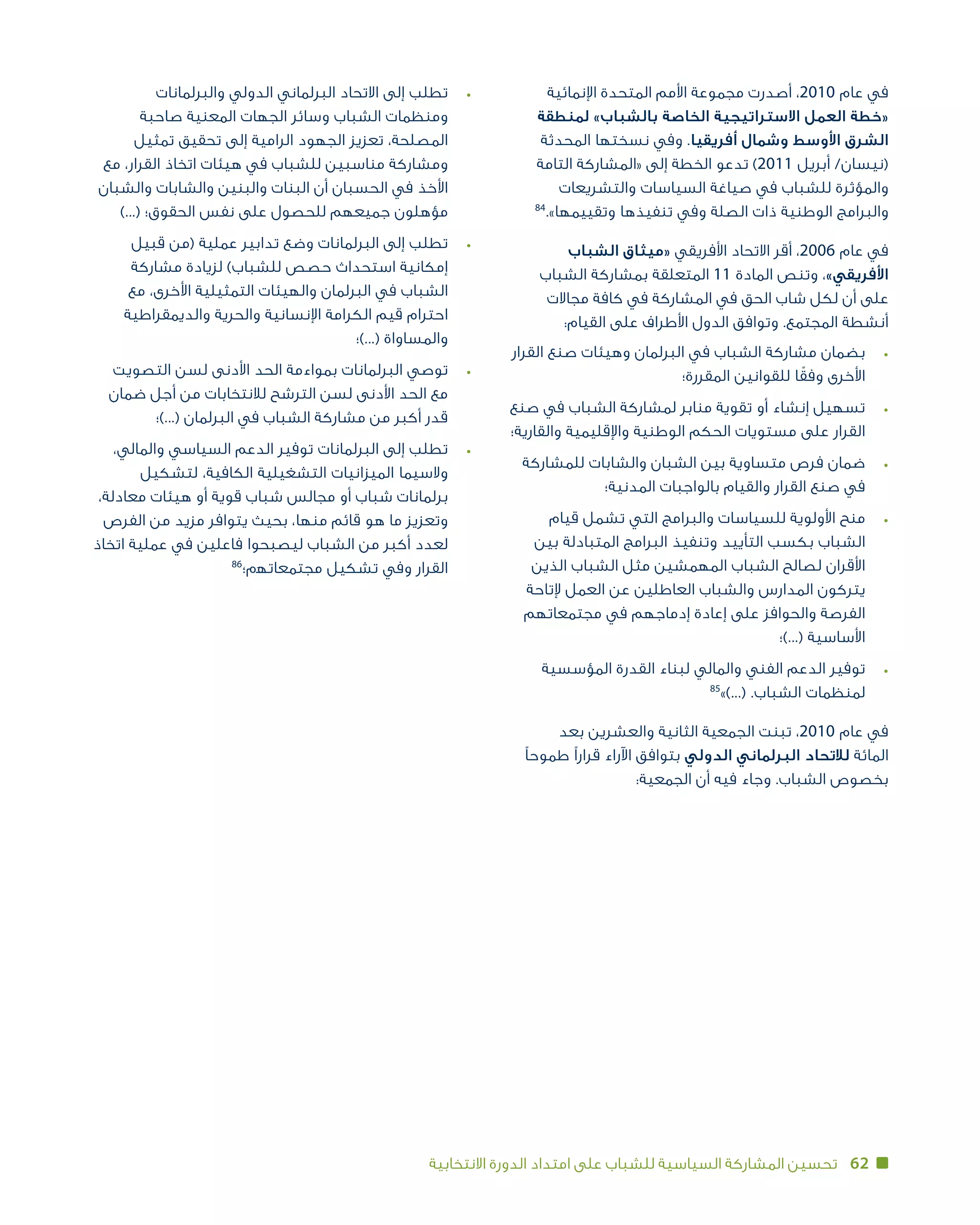 62‫االنتخابية‬ ‫الدورة‬ ‫امتداد‬ ‫على‬ ‫للشباب‬ ‫السياسية‬ ‫المشاركة‬ ‫تحسين‬
‫اإلنمائية‬ ‫المتحدة‬ ‫األمم‬ ‫مجموعة‬ ‫أصدرت‬ ،2010 ‫عام‬ ‫في‬
‫لمنطقة‬ »‫بالشباب‬ ‫الخاصة‬ ‫االستراتيجية‬ ‫العمل‬ ‫«خطة‬
‫المحدثة‬ ‫نسختها‬ ‫وفي‬ .‫أفريقيا‬ ‫وشمال‬ ‫األوسط‬ ‫الشرق‬
‫التامة‬ ‫«المشاركة‬ ‫إلى‬ ‫الخطة‬ ‫تدعو‬ )2011 ‫أبريل‬ /‫(نيسان‬
‫والتشريعات‬ ‫السياسات‬ ‫صياغة‬ ‫في‬ ‫للشباب‬ ‫والمؤثرة‬
84
.»‫وتقييمها‬ ‫تنفيذها‬ ‫وفي‬ ‫الصلة‬ ‫ذات‬ ‫الوطنية‬ ‫والبرامج‬
‫الشباب‬ ‫«ميثاق‬ ‫األفريقي‬ ‫االتحاد‬ ‫أقر‬ ،2006 ‫عام‬ ‫في‬
‫الشباب‬ ‫بمشاركة‬ ‫المتعلقة‬ 11 ‫المادة‬ ‫وتنص‬ ،»‫األفريقي‬
‫مجاالت‬ ‫كافة‬ ‫في‬ ‫المشاركة‬ ‫في‬ ‫الحق‬ ‫شاب‬ ‫لكل‬ ‫أن‬ ‫على‬
:‫القيام‬ ‫على‬ ‫األطراف‬ ‫الدول‬ ‫وتوافق‬ .‫المجتمع‬ ‫أنشطة‬
‫القرار‬ ‫صنع‬ ‫وهيئات‬ ‫البرلمان‬ ‫في‬ ‫الشباب‬ ‫مشاركة‬ ‫	بضمان‬•
‫المقررة؛‬ ‫للقوانين‬ ‫ا‬ً‫وفق‬ ‫األخرى‬
‫صنع‬ ‫في‬ ‫الشباب‬ ‫لمشاركة‬ ‫منابر‬ ‫تقوية‬ ‫أو‬ ‫إنشاء‬ ‫	تسهيل‬•
‫والقارية؛‬ ‫واإلقليمية‬ ‫الوطنية‬ ‫الحكم‬ ‫مستويات‬ ‫على‬ ‫القرار‬
‫للمشاركة‬ ‫والشابات‬ ‫الشبان‬ ‫بين‬ ‫متساوية‬ ‫فرص‬ ‫	ضمان‬•
‫المدنية؛‬ ‫بالواجبات‬ ‫والقيام‬ ‫القرار‬ ‫صنع‬ ‫في‬
‫قيام‬ ‫تشمل‬ ‫التي‬ ‫والبرامج‬ ‫للسياسات‬ ‫األولوية‬ ‫	منح‬•
‫بين‬ ‫المتبادلة‬ ‫البرامج‬ ‫وتنفيذ‬ ‫التأييد‬ ‫بكسب‬ ‫الشباب‬
‫الذين‬ ‫الشباب‬ ‫مثل‬ ‫المهمشين‬ ‫الشباب‬ ‫لصالح‬ ‫األقران‬
‫إلتاحة‬ ‫العمل‬ ‫عن‬ ‫العاطلين‬ ‫والشباب‬ ‫المدارس‬ ‫يتركون‬
‫مجتمعاتهم‬ ‫في‬ ‫إدماجهم‬ ‫إعادة‬ ‫على‬ ‫والحوافز‬ ‫الفرصة‬
‫(...)؛‬ ‫األساسية‬
‫المؤسسية‬ ‫القدرة‬ ‫لبناء‬ ‫والمالي‬ ‫الفني‬ ‫الدعم‬ ‫	توفير‬•
85
»)...( .‫الشباب‬ ‫لمنظمات‬
‫بعد‬ ‫والعشرين‬ ‫الثانية‬ ‫الجمعية‬ ‫تبنت‬ ،2010 ‫عام‬ ‫في‬
‫طموحًا‬ ‫قرارًا‬ ‫اآلراء‬ ‫بتوافق‬ ‫الدولي‬ ‫البرلماني‬ ‫لالتحاد‬ ‫المائة‬
:‫الجمعية‬ ‫أن‬ ‫فيه‬ ‫وجاء‬ .‫الشباب‬ ‫بخصوص‬
‫والبرلمانات‬ ‫الدولي‬ ‫البرلماني‬ ‫االتحاد‬ ‫إلى‬ ‫	تطلب‬•
‫صاحبة‬ ‫المعنية‬ ‫الجهات‬ ‫وسائر‬ ‫الشباب‬ ‫ومنظمات‬
‫تمثيل‬ ‫تحقيق‬ ‫إلى‬ ‫الرامية‬ ‫الجهود‬ ‫تعزيز‬ ،‫المصلحة‬
‫مع‬ ،‫القرار‬ ‫اتخاذ‬ ‫هيئات‬ ‫في‬ ‫للشباب‬ ‫مناسبين‬ ‫ومشاركة‬
‫والشبان‬ ‫والشابات‬ ‫والبنين‬ ‫البنات‬ ‫أن‬ ‫الحسبان‬ ‫في‬ ‫األخذ‬
)...( ‫الحقوق؛‬ ‫نفس‬ ‫على‬ ‫للحصول‬ ‫جميعهم‬ ‫مؤهلون‬
‫قبيل‬ ‫(من‬ ‫عملية‬ ‫تدابير‬ ‫وضع‬ ‫البرلمانات‬ ‫إلى‬ ‫	تطلب‬•
‫مشاركة‬ ‫لزيادة‬ )‫للشباب‬ ‫حصص‬ ‫استحداث‬ ‫إمكانية‬
‫مع‬ ،‫األخرى‬ ‫التمثيلية‬ ‫والهيئات‬ ‫البرلمان‬ ‫في‬ ‫الشباب‬
‫والديمقراطية‬ ‫والحرية‬ ‫اإلنسانية‬ ‫الكرامة‬ ‫قيم‬ ‫احترام‬
‫(...)؛‬ ‫والمساواة‬
‫التصويت‬ ‫لسن‬ ‫األدنى‬ ‫الحد‬ ‫بمواءمة‬ ‫البرلمانات‬ ‫	توصي‬•
‫ضمان‬ ‫أجل‬ ‫من‬ ‫لالنتخابات‬ ‫الترشح‬ ‫لسن‬ ‫األدنى‬ ‫الحد‬ ‫مع‬
‫(...)؛‬ ‫البرلمان‬ ‫في‬ ‫الشباب‬ ‫مشاركة‬ ‫من‬ ‫أكبر‬ ‫قدر‬
،‫والمالي‬ ‫السياسي‬ ‫الدعم‬ ‫توفير‬ ‫البرلمانات‬ ‫إلى‬ ‫	تطلب‬•
‫لتشكيل‬ ،‫الكافية‬ ‫التشغيلية‬ ‫الميزانيات‬ ‫والسيما‬
،‫معادلة‬ ‫هيئات‬ ‫أو‬ ‫قوية‬ ‫شباب‬ ‫مجالس‬ ‫أو‬ ‫شباب‬ ‫برلمانات‬
‫الفرص‬ ‫من‬ ‫مزيد‬ ‫يتوافر‬ ‫بحيث‬ ،‫منها‬ ‫قائم‬ ‫هو‬ ‫ما‬ ‫وتعزيز‬
‫اتخاذ‬ ‫عملية‬ ‫في‬ ‫فاعلين‬ ‫ليصبحوا‬ ‫الشباب‬ ‫من‬ ‫أكبر‬ ‫لعدد‬
86
‫مجتمعاﺗﻬم؛‬ ‫تشكيل‬ ‫وفي‬ ‫القرار‬
 