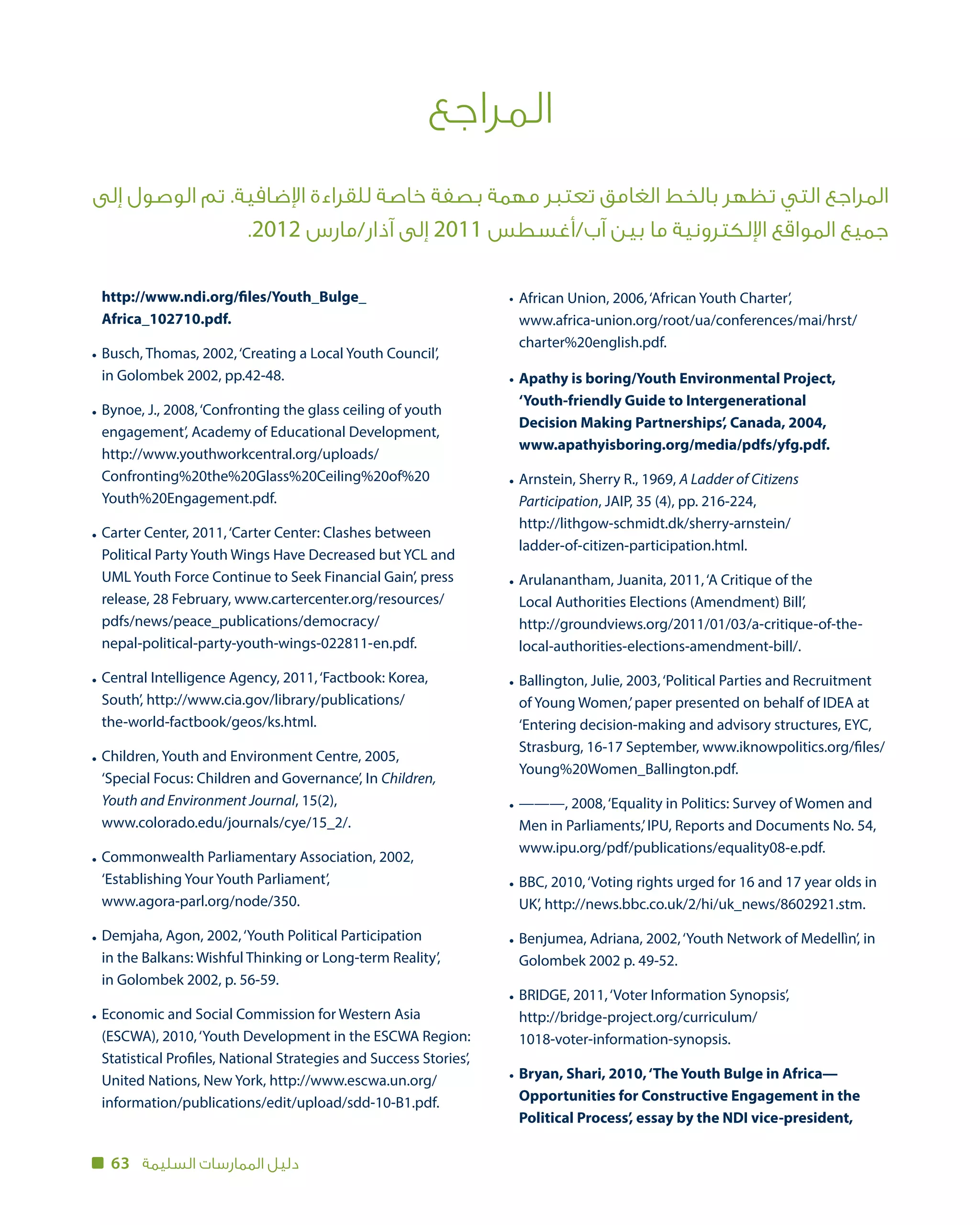 63 ‫السليمة‬ ‫الممارسات‬ ‫دليل‬
‫المراجع‬
‫إلى‬ ‫الوصول‬ ‫تم‬ .‫اإلضافية‬ ‫للقراءة‬ ‫خاصة‬ ‫بصفة‬ ‫مهمة‬ ‫تعتبر‬ ‫الغامق‬ ‫بالخط‬ ‫تظهر‬ ‫التي‬ ‫المراجع‬
.2012 ‫آذار/مارس‬ ‫إلى‬ 2011 ‫آب/أغسطس‬ ‫بين‬ ‫ما‬ ‫اإللكترونية‬ ‫المواقع‬ ‫جميع‬
African Union, 2006,‘African Youth Charter’,
www.africa-union.org/root/ua/conferences/mai/hrst/
charter%20english.pdf.
Apathy is boring/Youth Environmental Project,
‘Youth-friendly Guide to Intergenerational
Decision Making Partnerships’, Canada, 2004,
www.apathyisboring.org/media/pdfs/yfg.pdf.
Arnstein, Sherry R., 1969, A Ladder of Citizens
Participation, JAIP, 35 (4), pp. 216-224,
http://lithgow-schmidt.dk/sherry-arnstein/
ladder-of-citizen-participation.html.
Arulanantham, Juanita, 2011,‘A Critique of the
Local Authorities Elections (Amendment) Bill’,
http://groundviews.org/2011/01/03/a-critique-of-the-
local-authorities-elections-amendment-bill/.
Ballington, Julie, 2003,‘Political Parties and Recruitment
of Young Women,’paper presented on behalf of IDEA at
‘Entering decision-making and advisory structures, EYC,
Strasburg, 16-17 September, www.iknowpolitics.org/files/
Young%20Women_Ballington.pdf.
———, 2008,‘Equality in Politics: Survey of Women and
Men in Parliaments,’IPU, Reports and Documents No. 54,
www.ipu.org/pdf/publications/equality08-e.pdf.
BBC, 2010,‘Voting rights urged for 16 and 17 year olds in
UK’, http://news.bbc.co.uk/2/hi/uk_news/8602921.stm.
Benjumea, Adriana, 2002,‘Youth Network of Medellìn’, in
Golombek 2002 p. 49-52.
BRIDGE, 2011,‘Voter Information Synopsis’,
http://bridge-project.org/curriculum/
1018-voter-information-synopsis.
Bryan, Shari, 2010,‘The Youth Bulge in Africa—
Opportunities for Constructive Engagement in the
Political Process’, essay by the NDI vice-president,
http://www.ndi.org/files/Youth_Bulge_
Africa_102710.pdf.
Busch, Thomas, 2002,‘Creating a Local Youth Council’,
in Golombek 2002, pp.42-48.
Bynoe, J., 2008,‘Confronting the glass ceiling of youth
engagement’, Academy of Educational Development,
http://www.youthworkcentral.org/uploads/
Confronting%20the%20Glass%20Ceiling%20of%20
Youth%20Engagement.pdf.
Carter Center, 2011,‘Carter Center: Clashes between
Political Party Youth Wings Have Decreased but YCL and
UML Youth Force Continue to Seek Financial Gain’, press
release, 28 February, www.cartercenter.org/resources/
pdfs/news/peace_publications/democracy/
nepal-political-party-youth-wings-022811-en.pdf.
Central Intelligence Agency, 2011,‘Factbook: Korea,
South’, http://www.cia.gov/library/publications/
the-world-factbook/geos/ks.html.
Children, Youth and Environment Centre, 2005,
‘Special Focus: Children and Governance’, In Children,
Youth and Environment Journal, 15(2),
www.colorado.edu/journals/cye/15_2/.
Commonwealth Parliamentary Association, 2002,
‘Establishing Your Youth Parliament’,
www.agora-parl.org/node/350.
Demjaha, Agon, 2002,‘Youth Political Participation
in the Balkans: Wishful Thinking or Long-term Reality’,
in Golombek 2002, p. 56-59.
Economic and Social Commission for Western Asia
(ESCWA), 2010,‘Youth Development in the ESCWA Region:
Statistical Profiles, National Strategies and Success Stories’,
United Nations, New York, http://www.escwa.un.org/
information/publications/edit/upload/sdd-10-B1.pdf.
•
•
•
•
•
•
•
•
•
•
•
•
•
•
•
•
•
•
 