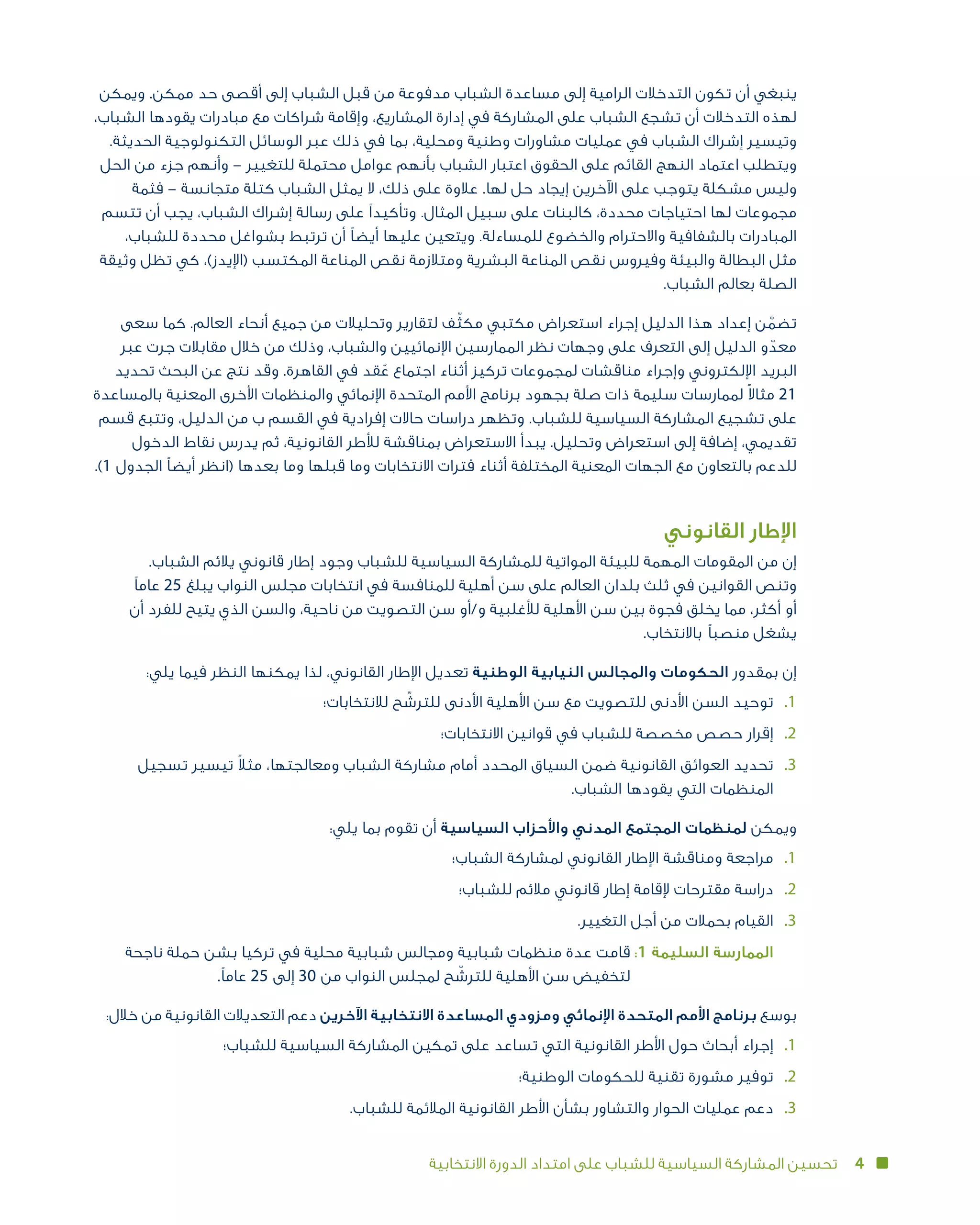 4‫االنتخابية‬ ‫الدورة‬ ‫امتداد‬ ‫على‬ ‫للشباب‬ ‫السياسية‬ ‫المشاركة‬ ‫تحسين‬
‫ويمكن‬ .‫ممكن‬ ‫حد‬ ‫أقصى‬ ‫إلى‬ ‫الشباب‬ ‫قبل‬ ‫من‬ ‫مدفوعة‬ ‫الشباب‬ ‫مساعدة‬ ‫إلى‬ ‫الرامية‬ ‫التدخالت‬ ‫تكون‬ ‫أن‬ ‫ينبغي‬
،‫الشباب‬ ‫يقودها‬ ‫مبادرات‬ ‫مع‬ ‫شراكات‬ ‫وإقامة‬ ،‫المشاريع‬ ‫إدارة‬ ‫في‬ ‫المشاركة‬ ‫على‬ ‫الشباب‬ ‫تشجع‬ ‫أن‬ ‫التدخالت‬ ‫لهذه‬
.‫الحديثة‬ ‫التكنولوجية‬ ‫الوسائل‬ ‫عبر‬ ‫ذلك‬ ‫في‬ ‫بما‬ ،‫ومحلية‬ ‫وطنية‬ ‫مشاورات‬ ‫عمليات‬ ‫في‬ ‫الشباب‬ ‫إشراك‬ ‫وتيسير‬
‫الحل‬ ‫من‬ ‫جزء‬ ‫وأنهم‬ – ‫للتغيير‬ ‫محتملة‬ ‫عوامل‬ ‫بأنهم‬ ‫الشباب‬ ‫اعتبار‬ ‫الحقوق‬ ‫على‬ ‫القائم‬ ‫النهج‬ ‫اعتماد‬ ‫ويتطلب‬
‫فثمة‬ – ‫متجانسة‬ ‫كتلة‬ ‫الشباب‬ ‫يمثل‬ ‫ال‬ ،‫ذلك‬ ‫على‬ ‫عالوة‬ .‫لها‬ ‫حل‬ ‫إيجاد‬ ‫اآلخرين‬ ‫على‬ ‫يتوجب‬ ‫مشكلة‬ ‫وليس‬
‫تتسم‬ ‫أن‬ ‫يجب‬ ،‫الشباب‬ ‫إشراك‬ ‫رسالة‬ ‫على‬ ‫وتأكيدًا‬ .‫المثال‬ ‫سبيل‬ ‫على‬ ‫كالبنات‬ ،‫محددة‬ ‫احتياجات‬ ‫لها‬ ‫مجموعات‬
،‫للشباب‬ ‫محددة‬ ‫بشواغل‬ ‫ترتبط‬ ‫أن‬ ‫أيضًا‬ ‫عليها‬ ‫ويتعين‬ .‫للمساءلة‬ ‫والخضوع‬ ‫واالحترام‬ ‫بالشفافية‬ ‫المبادرات‬
‫وثيقة‬ ‫تظل‬ ‫كي‬ ،)‫(اإليدز‬ ‫المكتسب‬ ‫المناعة‬ ‫نقص‬ ‫ومتالزمة‬ ‫البشرية‬ ‫المناعة‬ ‫نقص‬ ‫وفيروس‬ ‫والبيئة‬ ‫البطالة‬ ‫مثل‬
.‫الشباب‬ ‫بعالم‬ ‫الصلة‬
‫سعى‬ ‫كما‬ .‫العالم‬ ‫أنحاء‬ ‫جميع‬ ‫من‬ ‫وتحليالت‬ ‫لتقارير‬ ‫ف‬ّ‫ث‬‫مك‬ ‫مكتبي‬ ‫استعراض‬ ‫إجراء‬ ‫الدليل‬ ‫هذا‬ ‫إعداد‬ ‫ن‬ َّ‫تضم‬
‫عبر‬ ‫جرت‬ ‫مقابالت‬ ‫خالل‬ ‫من‬ ‫وذلك‬ ،‫والشباب‬ ‫اإلنمائيين‬ ‫الممارسين‬ ‫نظر‬ ‫وجهات‬ ‫على‬ ‫التعرف‬ ‫إلى‬ ‫الدليل‬ ‫و‬ ّ‫معد‬
‫تحديد‬ ‫البحث‬ ‫عن‬ ‫نتج‬ ‫وقد‬ .‫القاهرة‬ ‫في‬ ‫قد‬ ُ‫ع‬ ‫اجتماع‬ ‫أثناء‬ ‫تركيز‬ ‫لمجموعات‬ ‫مناقشات‬ ‫وإجراء‬ ‫اإللكتروني‬ ‫البريد‬
‫بالمساعدة‬ ‫المعنية‬ ‫األخرى‬ ‫والمنظمات‬ ‫اإلنمائي‬ ‫المتحدة‬ ‫األمم‬ ‫برنامج‬ ‫بجهود‬ ‫صلة‬ ‫ذات‬ ‫سليمة‬ ‫لممارسات‬ ً‫ال‬‫مثا‬ 21
‫قسم‬ ‫وتتبع‬ ،‫الدليل‬ ‫من‬ ‫ب‬ ‫القسم‬ ‫في‬ ‫إفرادية‬ ‫حاالت‬ ‫دراسات‬ ‫وتظهر‬ .‫للشباب‬ ‫السياسية‬ ‫المشاركة‬ ‫تشجيع‬ ‫على‬
‫الدخول‬ ‫نقاط‬ ‫يدرس‬ ‫ثم‬ ،‫القانونية‬ ‫لألطر‬ ‫بمناقشة‬ ‫االستعراض‬ ‫يبدأ‬ .‫وتحليل‬ ‫استعراض‬ ‫إلى‬ ‫إضافة‬ ،‫تقديمي‬
.)1 ‫الجدول‬ ‫أيضًا‬ ‫(انظر‬ ‫بعدها‬ ‫وما‬ ‫قبلها‬ ‫وما‬ ‫االنتخابات‬ ‫فترات‬ ‫أثناء‬ ‫المختلفة‬ ‫المعنية‬ ‫الجهات‬ ‫مع‬ ‫بالتعاون‬ ‫للدعم‬
‫القانوني‬ ‫اإلطار‬
.‫الشباب‬ ‫يالئم‬ ‫قانوني‬ ‫إطار‬ ‫وجود‬ ‫للشباب‬ ‫السياسية‬ ‫للمشاركة‬ ‫المواتية‬ ‫للبيئة‬ ‫المهمة‬ ‫المقومات‬ ‫من‬ ‫إن‬
‫عامًا‬ 25 ‫يبلغ‬ ‫النواب‬ ‫مجلس‬ ‫انتخابات‬ ‫في‬ ‫للمنافسة‬ ‫أهلية‬ ‫سن‬ ‫على‬ ‫العالم‬ ‫بلدان‬ ‫ثلث‬ ‫في‬ ‫وتنص القوانين‬
‫أن‬ ‫للفرد‬ ‫يتيح‬ ‫الذي‬ ‫والسن‬ ،‫ناحية‬ ‫من‬ ‫التصويت‬ ‫سن‬ ‫و/أو‬ ‫لألغلبية‬ ‫األهلية‬ ‫سن‬ ‫بين‬ ‫فجوة‬ ‫مما يخلق‬ ،‫أكثر‬ ‫أو‬
.‫باالنتخاب‬ ‫يشغل منصبًا‬
:‫يلي‬ ‫فيما‬ ‫النظر‬ ‫يمكنها‬ ‫لذا‬ ،‫القانوني‬ ‫اإلطار‬ ‫تعديل‬ ‫الوطنية‬ ‫النيابية‬ ‫والمجالس‬ ‫الحكومات‬ ‫بمقدور‬ ‫إن‬
‫لالنتخابات؛‬ ‫ح‬ ّ‫للترش‬ ‫األدنى‬ ‫األهلية‬ ‫سن‬ ‫مع‬ ‫للتصويت‬ ‫األدنى‬ ‫السن‬ ‫توحيد‬ 	.1
‫االنتخابات؛‬ ‫قوانين‬ ‫في‬ ‫للشباب‬ ‫مخصصة‬ ‫حصص‬ ‫إقرار‬ 	.2
‫تسجيل‬ ‫تيسير‬ ً‫ال‬‫مث‬ ،‫ومعالجتها‬ ‫الشباب‬ ‫مشاركة‬ ‫أمام‬ ‫المحدد‬ ‫السياق‬ ‫ضمن‬ ‫القانونية‬ ‫العوائق‬ ‫	تحديد‬.3
.‫الشباب‬ ‫يقودها‬ ‫التي‬ ‫المنظمات‬
:‫يلي‬ ‫بما‬ ‫تقوم‬ ‫أن‬ ‫السياسية‬ ‫واألحزاب‬ ‫المدني‬ ‫المجتمع‬ ‫لمنظمات‬ ‫ويمكن‬
‫الشباب؛‬ ‫لمشاركة‬ ‫القانوني‬ ‫اإلطار‬ ‫ومناقشة‬ ‫مراجعة‬ 	.1
‫للشباب؛‬ ‫مالئم‬ ‫قانوني‬ ‫إطار‬ ‫إلقامة‬ ‫مقترحات‬ ‫دراسة‬ 	.2
.‫التغيير‬ ‫أجل‬ ‫من‬ ‫بحمالت‬ ‫القيام‬ 	.3
‫ناجحة‬ ‫حملة‬ ‫بشن‬ ‫تركيا‬ ‫في‬ ‫محلية‬ ‫شبابية‬ ‫ومجالس‬ ‫شبابية‬ ‫منظمات‬ ‫عدة‬ ‫قامت‬:1 ‫السليمة‬ ‫	الممارسة‬
.‫عامًا‬ 25 ‫إلى‬ 30 ‫من‬ ‫النواب‬ ‫لمجلس‬ ‫ح‬ ّ‫للترش‬ ‫األهلية‬ ‫سن‬ ‫لتخفيض‬
:‫خالل‬ ‫من‬ ‫القانونية‬ ‫التعديالت‬ ‫دعم‬ ‫اآلخرين‬ ‫االنتخابية‬ ‫المساعدة‬ ‫ومزودي‬ ‫اإلنمائي‬ ‫المتحدة‬ ‫األمم‬ ‫برنامج‬ ‫بوسع‬
‫للشباب؛‬ ‫السياسية‬ ‫المشاركة‬ ‫تمكين‬ ‫على‬ ‫تساعد‬ ‫التي‬ ‫القانونية‬ ‫األطر‬ ‫حول‬ ‫أبحاث‬ ‫إجراء‬ 	.1
‫الوطنية؛‬ ‫للحكومات‬ ‫تقنية‬ ‫مشورة‬ ‫توفير‬ 	.2
.‫للشباب‬ ‫المالئمة‬ ‫القانونية‬ ‫األطر‬ ‫بشأن‬ ‫والتشاور‬ ‫الحوار‬ ‫عمليات‬ ‫دعم‬ 	.3
 