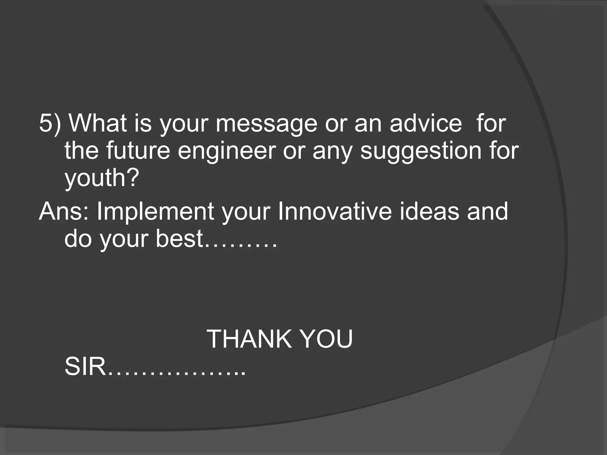 5) What is your message or an advice for 
the future engineer or any suggestion for 
youth? 
Ans: Implement your Innovative ideas and 
do your best……… 
THANK YOU 
SIR…………….. 
 