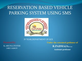 Under the esteemed guidance of
R.PADMAJAM.Tech
Assistant professor
Presented by:
RESERVATION BASED VEHICLE
PARKING SYSTEM USING SMS
IV YEAR,DEPARTMENT OF ECE
K.ARUNA JYOTHI
148U1A0419
 
