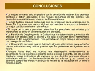 La mejora contínua solo es posible con la decisión de mejorar. Los procesos cambian y deben adecuarse a las nuevas demandas de los clientes. Las herramientas estudiadas en el curso facilitan esta tarea.  Hemos hallado algunos problemas que se presentan en la organización de Aruna Perú, que aunque no son álgidos, no permiten un mayor crecimiento ni un mejor posicionamiento en el mercado. El mapa de procesos permiten determinar los probables restricciones y la importancia de ellos en la consecución del producto. La Función de Despliegue de la Calidad nos ha determinado qué etapas del proceso son críticos para el cliente y no para el servidor como normalmente veíamos en las organizaciones. Esto permitirá un mejor enfoque del esfuerzo por corregir dichas fallas. La Generación de Ideas nos ha brindado algunas alternativas para rediseñar ciertas actividades muy criticas y evitar que los problemas se agudicen en el futuro. Aunque Aruna Perú no muestra mal desempeño, evidentemente su desempeño no es totalmente eficiente como lo exige el cliente, por ello se han diseñado varios indicadores de mejoras en sus distintos procesos claves o actividades criticas. La implementación de las mismas y su control nos permitirá cumplir las metas y alcanzar la misión de la Institución en un corto y mediano plazo. CONCLUSIONES 