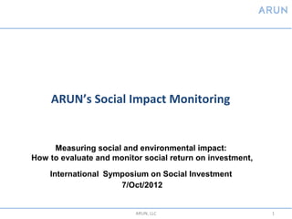 ARUN’s Social Impact Monitoring


     Measuring social and environmental impact:
How to evaluate and monitor social return on investment,

    International Symposium on Social Investment
                     7/Oct/2012


                          ARUN, LLC                        1
 
