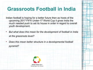 Grassroots Football in India
Indian football is hoping for a better future then as hosts of the
upcoming 2017 FIFA Under-17 World Cup it gives India the
much needed push to set its house in order in regard to overall
youth development.


But what does this mean for the development of football in India
at the grassroots level?



Does this mean better structure in a developmental football
pyramid?

 