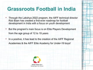 Grassroots Football in India




Through the Lakshya 2022 program, the AIFF technical director
Rob Baan has created a first-ever roadmap for football
development in India with a focus on youth development
But the program's main focus is on Elite Players Development
from the age group of 12 to 19 years



In a positive, it has lead to the creation of the AIFF Regional
Academies & the AIFF Elite Academy for Under-19 boys!

 