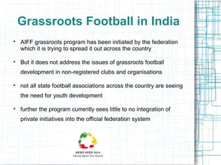 Grassroots Football in India




AIFF grassroots program has been initiated by the federation
which it is trying to spread it out across the country
But it does not address the issues of grassroots football
development in non-registered clubs and organisations



not all state football associations across the country are seeing
the need for youth development



further the program currently sees little to no integration of
private initiatives into the official federation system

 