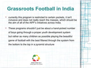 Grassroots Football in India




currently this program is restricted to certain pockets, it isn't
inclusive and does not really reach the masses, which should be
the aim of all of the AIFF’s initiatives across India.
These programs shouldn’t just be about a hand-picked number
of boys going through a proper youth development system
but rather as many children as possible playing the beautiful
game of football with the best filtered through the system from
the bottom to the top in a pyramid structure

 