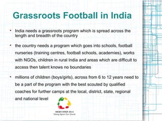 Grassroots Football in India




India needs a grassroots program which is spread across the
length and breadth of the country
the country needs a program which goes into schools, football
nurseries (training centres, football schools, academies), works
with NGOs, children in rural India and areas which are difficult to
access then talent knows no boundaries



millions of children (boys/girls), across from 6 to 12 years need to
be a part of the program with the best scouted by qualified
coaches for further camps at the local, district, state, regional
and national level

 