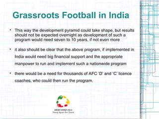 Grassroots Football in India




This way the development pyramid could take shape, but results
should not be expected overnight as development of such a
program would need seven to 10 years, if not even more
it also should be clear that the above program, if implemented in
India would need big financial support and the appropriate
manpower to run and implement such a nationwide program



there would be a need for thousands of AFC ‘D’ and ‘C’ licence
coaches, who could then run the program.

 