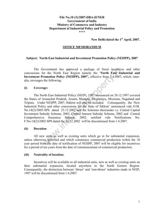 File No.10 (3)/2007-DBA-II/NER
Government of India
Ministry of Commerce and Industry
Department of Industrial Policy and Promotion
****
New Delhi dated the 1st April, 2007.
OFFICE MEMORANDUM

Subject: North East Industrial and Investment Promotion Policy (NEIIPP), 2007

Coverage:

pr
o

(i)

pe
r

ty

.in

The Government has approved a package of fiscal incentives and other
concessions for the North East Region namely the ‘North East Industrial and
Investment Promotion Policy (NEIIPP), 2007’, effective from 1.4.2007, which, interalia, envisages the following:

Duration:

w
w

(ii)

.in

du

st
ri

al

The North East Industrial Policy (NEIP), 1997 announced on 24.12.1997 covered
the States of Arunachal Pradesh, Assam, Manipur, Meghalaya, Mizoram, Nagaland and
Tripura. Under NEIIPP, 2007, Sikkim will also be included. Consequently, the ‘New
Industrial Policy and other concessions for the State of Sikkim’ announced vide O.M.
No.14(2)/2002-SPS dated 23.12.2002 and the Schemes thereunder i.e. Central Capital
Investment Subsidy Scheme, 2002, Central Interest Subsidy Scheme, 2002 and Central
Comprehensive Insurance Scheme, 2002, notified vide Notifications No.
F.No.14(2)/2002-SPS dated the 24.12.2002 will be discontinued from 1.4.2007.

w

All new units as well as existing units which go in for substantial expansion,
unless otherwise specified and which commence commercial production within the 10
year period from the date of notification of NEIIPP, 2007 will be eligible for incentives
for a period of ten years from the date of commencement of commercial production.
(iii)

Neutrality of location:

Incentives will be available to all industrial units, new as well as existing units on
their substantial expansion, located anywhere in the North Eastern Region.
Consequently, the distinction between ‘thrust’ and ‘non-thrust’ industries made in NEIP,
1997 will be discontinued from 1.4.2007.

1

 