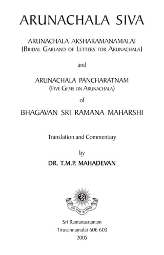 ARUNACHALA SIVA
ARUNACHALA AKSHARAMANAMALAI
(BRIDAL GARLAND OF LETTERS FOR ARUNACHALA)
and
ARUNACHALA PANCHARATNAM
(FIVE GEMS ON ARUNACHALA)
of
BHAGAVAN SRI RAMANA MAHARSHI
Translation and Commentary
by
DR. T
DR. T
DR. T
DR. T
DR. T.M.P
.M.P
.M.P
.M.P
.M.P. MAHADEV
. MAHADEV
. MAHADEV
. MAHADEV
. MAHADEVAN
AN
AN
AN
AN
Sri Ramanasramam
Tiruvannamalai 606 603
2005
 