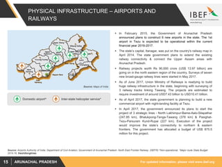 For updated information, please visit www.ibef.orgARUNACHAL PRADESH15
PHYSICAL INFRASTRUCTURE – AIRPORTS AND
RAILWAYS
Source: Airports Authority of India; Department of Civil Aviation, Government of Arunachal Pradesh. North East Frontier Railway (NEFR) ^Non-operational, *Major route State Budget
2015-16, theshilliongtimes
 In February 2015, the Government of Arunachal Pradesh
announced plans to construct 6 new airports in the state. The 1st
airport in Tezu is expected to be operational within the current
financial year 2016-2017.
 The state’s capital, Itanagar, was put on the country's railway map in
April 2014. The state government plans to extend the existing
railway connectivity & connect the Upper Assam areas with
Arunachal Pradesh.
 Railway projects worth Rs 90,000 crore (US$ 13.97 billion) are
going on in the north eastern region of the country. Surveys of seven
new broad-gauge railway lines were started in May 2017.
 As of June 2017, Union Ministry of Railways is readying to build
huge railway infrastructure in the state, beginning with surveying of
3 railway tracks linking Tawang. The projects are estimated to
require investment of around USD7.43 billion to USD10.41 billion.
 As of April 2017, the state government is planning to build a new
commercial airport with night-landing facility at Tezu.
 In April 2017, the government announced its plans to start the
project of 3 strategic lines - North Lakhimpur-Bame-Aalo-Silapathar
(247.85 km), Bhalukpong-Tenga-Tawang (378 km) & Pasighat-
Tezu-Parsuram Kund-Rupai (227 km). Execution of the project
would improve the state’s connectivity to northern & eastern
frontiers. The government has allocated a budget of US$ 875.5
million for this project.
Source: Maps of India
Inter-state helicopter service*Domestic airport^
 