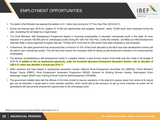 For updated information, please visit www.ibef.orgARUNACHAL PRADESH28
EMPLOYMENT OPPORTUNITIES
 The state’s Chief Minister has assured the addition of 0.1 million jobs during the 12th Five Year Plan (2012-2017).
 During the financial year 2015-16, creation of 12,300 job opportunities was targeted. However, nearly 15,000 youth were employed during the
year, exceeding the set target by a huge margin.
 The Chief Minister's Skill Development Programme helped in improving employability of educated unemployed youth in the state. Its main
objective is to provide 100,000 jobs for unemployed youths during the 12th Five Year Plan. Under this initiative, Job Mela-cum-Skill Development
Interview Rally is being organised at regular intervals. Till May 2015, more than 61,500 youths have been employed or self employed.
 Furthermore, the state government has announced that a minimum of 10% of the funds allocated to the MLA local area development scheme will
be used to train unemployed youths. This will help them acquire the necessary skills for taking up self-employment activities or for enhancing their
employability.
 The decision of establishing a skill development centre in a phased manner in each & every district of the state was also made in the budget of
2015-16. In addition to this, an employment opportunity, under the Arunachal Agriculture Employment Generation Scheme, with an allocation of
US$ 0.31 million was allocated in annual plan 2016-17.
 Other schemes that have helped in employment generation include: National Rural Employment Guarantee Act (NREGA), Prime Minister's
Rozgar Yojana (PMRY), Rural Employment Generation Programme (REGP), Scheme for Working Women Hostels, Swarnjayanti Gram
Swarozgar Yojana (SGSY) and Training of Rural Youth for Self-Employment (TRYSEM).
 The government initiated talks with the officials of Oil India Limited to resume operations in the state & to explore areas from where oil & natural
gas can be extracted. It would lead to more business activities, which would add to the economy, to set up more industries as power will be
generated & will also provide employment opportunities to the unemployed youth.
Source: Government of Arunachal Pradesh, State Budget 2015-16
 