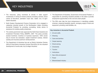 For updated information, please visit www.ibef.orgARUNACHAL PRADESH29
KEY INDUSTRIES
 The resources, policy incentives & climate in state support
investments in mining & mineral products (including cement), tissue
culture & floriculture, plantation crops (tea, rubber, etc.) & agro-
based industries.
 North Eastern Development Finance Corporation Ltd is engaged in
catalysing industrial growth of the Northeastern states (including
Arunachal Pradesh) by providing counselling, timely advice &
assistance for building quality enterprises.
 The central government also approved the North East Industrial and
Investment Promotion Policy (NEIIPP), 2007. The policy provides
several incentives: incentive on business expansion, 100% excise
duty & income tax exemption, capital investment subsidy, interest
subsidy and insurance premium reimbursement.
 The Department of Industries has set up District Industries Centres
(DICs) & Sub-District Industries Centres (Sub-DICs) for the industrial
development of small scale, tiny & village industries.
Key industries in Arunachal Pradesh
 Art and crafts
 Weaving
 Cane and bamboo
 Carpet weaving
 Wood carving
 Ornaments
 Tourism
 Horticulture
 Saw mills and plywood
 Power
 Mineral-based industry
 The Department of Industries, Government of Arunachal Pradesh, is
responsible for promoting industrial activities in the state to provide
employment opportunities to the rural and urban people.
 The DICs also help the local entrepreneurs in identifying suitable
schemes, preparing feasibility reports, arranging supply of tools and
equipment, providing credit facilities, etc.
 