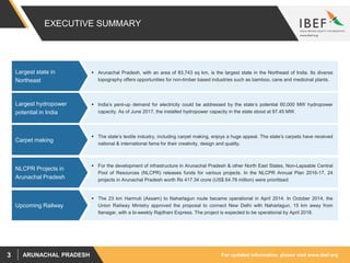 For updated information, please visit www.ibef.orgARUNACHAL PRADESH3
EXECUTIVE SUMMARY
 India’s pent-up demand for electricity could be addressed by the state’s potential 60,000 MW hydropower
capacity. As of June 2017, the installed hydropower capacity in the state stood at 97.45 MW.
Largest hydropower
potential in India
Source: Ministry of Textile, Government of India, Central Electricity Authority, Arunachal Pradesh State Government, State Budget 2015-16
 The 23 km Harmuti (Assam) to Naharlagun route became operational in April 2014. In October 2014, the
Union Railway Ministry approved the proposal to connect New Delhi with Naharlagun, 15 km away from
Itanagar, with a bi-weekly Rajdhani Express. The project is expected to be operational by April 2018.
Upcoming Railway
 The state’s textile industry, including carpet making, enjoys a huge appeal. The state’s carpets have received
national & international fame for their creativity, design and quality.
Carpet making
 Arunachal Pradesh, with an area of 83,743 sq km, is the largest state in the Northeast of India. Its diverse
topography offers opportunities for non-timber based industries such as bamboo, cane and medicinal plants.
Largest state in
Northeast
 For the development of infrastructure in Arunachal Pradesh & other North East States, Non-Lapsable Central
Pool of Resources (NLCPR) releases funds for various projects. In the NLCPR Annual Plan 2016-17, 24
projects in Arunachal Pradesh worth Rs 417.34 crore (US$ 64.78 million) were prioritised.
NLCPR Projects in
Arunachal Pradesh
 